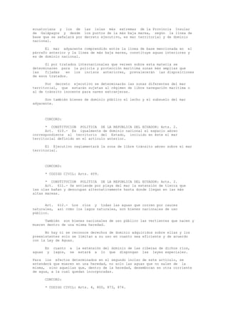 ecuatoriana y los de las islas más extremas de la Provincia Insular
de Galápagos y desde los puntos de la más baja marea, según la línea de
base que se señalará por decreto ejecutivo, es mar territorial y de dominio
nacional.
El mar adyacente comprendido entre la línea de base mencionada en el
párrafo anterior y la línea de más baja marea, constituye aguas interiores y
es de dominio nacional.
Si por tratados internacionales que versen sobre esta materia se
determinaren para la policía y protección marítima zonas más amplias que
las fijadas en los incisos anteriores, prevalecerán las disposiciones
de esos tratados.
Por decreto ejecutivo se determinarán las zonas diferentes del mar
territorial, que estarán sujetas al régimen de libre navegación marítima o
al de tránsito inocente para naves extranjeras.
Son también bienes de dominio público el lecho y el subsuelo del mar
adyacente.
CONCORD:
* CONSTITUCION POLITICA DE LA REPUBLICA DEL ECUADOR: Arts. 2.
Art. 610.- Es igualmente de dominio nacional el espacio aéreo
correspondiente al territorio del Estado, incluido en éste el mar
territorial definido en el artículo anterior.
El Ejecutivo reglamentará la zona de libre tránsito aéreo sobre el mar
territorial.
CONCORD:
* CODIGO CIVIL: Arts. 609.
* CONSTITUCION POLITICA DE LA REPUBLICA DEL ECUADOR: Arts. 2.
Art. 611.- Se entiende por playa del mar la extensión de tierra que
las olas bañan y desocupan alternativamente hasta donde llegan en las más
altas mareas.
Art. 612.- Los ríos y todas las aguas que corren por cauces
naturales, así como los lagos naturales, son bienes nacionales de uso
público.
También son bienes nacionales de uso público las vertientes que nacen y
mueren dentro de una misma heredad.
No hay ni se reconoce derechos de dominio adquiridos sobre ellas y los
preexistentes solo se limitan a su uso en cuanto sea eficiente y de acuerdo
con la Ley de Aguas.
En cuanto a la extensión del dominio de las riberas de dichos ríos,
aguas y lagos, se estará a lo que dispongan las leyes especiales.
Para los efectos determinados en el segundo inciso de este artículo, se
entenderá que mueren en una heredad, no solo las aguas que no salen de la
misma, sino aquellas que, dentro de la heredad, desembocan en otra corriente
de agua, a la cual quedan incorporadas.
CONCORD:
* CODIGO CIVIL: Arts. 4, 800, 873, 874.
 