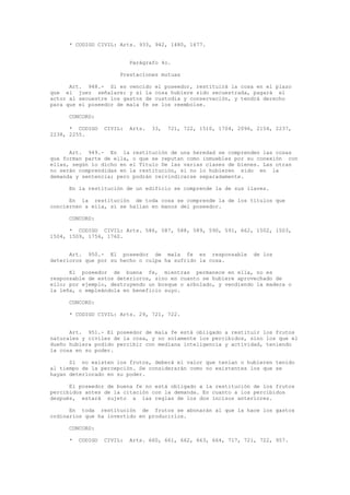 * CODIGO CIVIL: Arts. 933, 942, 1480, 1677.
Parágrafo 4o.
Prestaciones mutuas
Art. 948.- Si es vencido el poseedor, restituirá la cosa en el plazo
que el juez señalare; y si la cosa hubiere sido secuestrada, pagará el
actor al secuestre los gastos de custodia y conservación, y tendrá derecho
para que el poseedor de mala fe se los reembolse.
CONCORD:
* CODIGO CIVIL: Arts. 33, 721, 722, 1510, 1704, 2096, 2154, 2237,
2238, 2255.
Art. 949.- En la restitución de una heredad se comprenden las cosas
que forman parte de ella, o que se reputan como inmuebles por su conexión con
ellas, según lo dicho en el Título De las varias clases de bienes. Las otras
no serán comprendidas en la restitución, si no lo hubieren sido en la
demanda y sentencia; pero podrán reivindicarse separadamente.
En la restitución de un edificio se comprende la de sus llaves.
En la restitución de toda cosa se comprende la de los títulos que
conciernen a ella, si se hallan en manos del poseedor.
CONCORD:
* CODIGO CIVIL: Arts. 586, 587, 588, 589, 590, 591, 662, 1502, 1503,
1504, 1509, 1756, 1760.
Art. 950.- El poseedor de mala fe es responsable de los
deterioros que por su hecho o culpa ha sufrido la cosa.
El poseedor de buena fe, mientras permanece en ella, no es
responsable de estos deterioros, sino en cuanto se hubiere aprovechado de
ello; por ejemplo, destruyendo un bosque o arbolado, y vendiendo la madera o
la leña, o empleándola en beneficio suyo.
CONCORD:
* CODIGO CIVIL: Arts. 29, 721, 722.
Art. 951.- El poseedor de mala fe está obligado a restituir los frutos
naturales y civiles de la cosa, y no solamente los percibidos, sino los que el
dueño hubiera podido percibir con mediana inteligencia y actividad, teniendo
la cosa en su poder.
Si no existen los frutos, deberá el valor que tenían o hubieren tenido
al tiempo de la percepción. Se considerarán como no existentes los que se
hayan deteriorado en su poder.
El poseedor de buena fe no está obligado a la restitución de los frutos
percibidos antes de la citación con la demanda. En cuanto a los percibidos
después, estará sujeto a las reglas de los dos incisos anteriores.
En toda restitución de frutos se abonarán al que la hace los gastos
ordinarios que ha invertido en producirlos.
CONCORD:
* CODIGO CIVIL: Arts. 660, 661, 662, 663, 664, 717, 721, 722, 957.
 