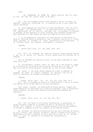 LINK:
Ver POSEEDORES DE BUENA FE, Gaceta Judicial. Año III. Serie
II. Nro. 125. Pág. 997. (Quito, Enero 10 de 1887).
Art. 952.- El poseedor vencido tiene derecho a que se le abonen las
expensas necesarias invertidas en la conservación de la cosa, según las
reglas siguientes:
Si estas expensas se invirtieron en obras permanentes, como una cerca
para impedir las depredaciones, o un dique para atajar las avenidas, o
las reparaciones de un edificio arruinado por un terremoto, se abonarán
al poseedor dichas expensas, en cuanto hubieren sido realmente necesarias;
pero reducidas a lo que valgan las obras al tiempo de la restitución.
Y si las expensas se invirtieron en cosas que por su naturaleza no
dejan un resultado material permanente, como la defensa judicial de la finca,
serán abonadas al poseedor en cuanto aprovecharen al reivindicador, y
se hubieren hecho con mediana inteligencia y economía.
CONCORD:
* CODIGO CIVIL: Arts. 177, 769, 1889, 1876, 1877.
Art. 953.- El poseedor de buena fe, vencido, tiene asimismo derecho
a que se le abonen las mejoras útiles, hechas antes de citársele con la
demanda.
Sólo se entenderá por mejoras útiles, las que hayan aumentado el valor
venal de la cosa.
El reivindicador elegirá entre el pago de lo que valgan al tiempo
de la restitución las obras en que consisten las mejoras, o el pago de lo
que, en virtud de dichas mejoras, valiere más la cosa en dicho tiempo.
En cuanto a las obras hechas después de citada la demanda, el
poseedor de buena fe tendrá solamente los derechos que, por el
artículo siguiente, se conceden al poseedor de mala fe.
CONCORD:
* CODIGO CIVIL: Arts. 177, 721, 722, 815, 1704, 1876, 1877.
Art. 954.- El poseedor de mala fe no tendrá derecho a que se le abonen
las mejoras útiles de que habla el artículo precedente.
Pero podrá llevarse los materiales de dichas mejoras, siempre que
pueda separarlos sin detrimento de la cosa reivindicada, y que el propietario
rehúse pagarle el precio que tendrían dichos materiales después de
separados.
CONCORD:
* CODIGO CIVIL: Arts. 721, 722, 956, 957, 1877.
Art. 955.- En cuanto a las mejoras voluptuarias, el propietario no
estará obligado a pagarlas al poseedor de mala ni de buena fe, que sólo
tendrá, con respecto a ellas, el derecho que por el artículo precedente
se concede al poseedor de mala fe, respecto de las mejoras útiles.
Se entiende por mejoras voluptuarias las que sólo consisten en objetos
de lujo y recreo, como jardines, miradores, fuentes, cascadas artificiales, y
generalmente las que no aumentan el valor venal de la cosa en el mercado
común, o sólo lo aumentan en una proporción insignificante.
CONCORD:
 