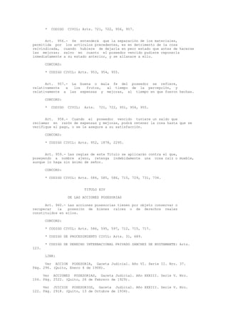 * CODIGO CIVIL: Arts. 721, 722, 956, 957.
Art. 956.- Se entenderá que la separación de los materiales,
permitida por los artículos precedentes, es en detrimento de la cosa
reivindicada, cuando hubiere de dejarla en peor estado que antes de hacerse
las mejoras; salvo en cuanto el poseedor vencido pudiere reponerla
inmediatamente a su estado anterior, y se allanare a ello.
CONCORD:
* CODIGO CIVIL: Arts. 953, 954, 955.
Art. 957.- La buena o mala fe del poseedor se refiere,
relativamente a los frutos, al tiempo de la percepción, y
relativamente a las expensas y mejoras, al tiempo en que fueron hechas.
CONCORD:
* CODIGO CIVIL: Arts. 721, 722, 951, 954, 955.
Art. 958.- Cuando el poseedor vencido tuviere un saldo que
reclamar en razón de expensas y mejoras, podrá retener la cosa hasta que se
verifique el pago, o se le asegure a su satisfacción.
CONCORD:
* CODIGO CIVIL: Arts. 952, 1878, 2295.
Art. 959.- Las reglas de este Título se aplicarán contra el que,
poseyendo a nombre ajeno, retenga indebidamente una cosa raíz o mueble,
aunque lo haga sin ánimo de señor.
CONCORD:
* CODIGO CIVIL: Arts. 584, 585, 586, 715, 729, 731, 734.
TITULO XIV
DE LAS ACCIONES POSESORIAS
Art. 960.- Las acciones posesorias tienen por objeto conservar o
recuperar la posesión de bienes raíces o de derechos reales
constituidos en ellos.
CONCORD:
* CODIGO CIVIL: Arts. 586, 595, 597, 712, 715, 717.
* CODIGO DE PROCEDIMIENTO CIVIL: Arts. 31, 689.
* CODIGO DE DERECHO INTERNACIONAL PRIVADO SANCHEZ DE BUSTAMANTE: Arts.
123.
LINK:
Ver ACCION POSESORIA, Gaceta Judicial. Año VI. Serie II. Nro. 37.
Pág. 296. (Quito, Enero 4 de 1908).
Ver ACCIONES POSESORIAS, Gaceta Judicial. Año XXXIII. Serie V. Nro.
104. Pág. 2522. (Quito, 26 de Febrero de 1929).
Ver JUICIOS POSESORIOS, Gaceta Judicial. Año XXXIII. Serie V. Nro.
122. Pág. 2918. (Quito, 13 de Octubre de 1934).
 