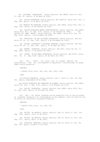 Ver ACCIONES POSESORIAS, Gaceta Judicial. Año XXXIX. Serie VI. Nro.
10. Pág. 50. (Quito, 22 de Mayo de 1942).
Ver ACCION POSESORIA, Gaceta Judicial. Año LXXVIII. Serie XIII. Nro. 3.
Pág. 546. (Quito, 18 de Abril de 1978).
Ver DESPOJO DE POSESION, Gaceta Judicial. Año LXXIX. Serie XIII. Nro. 5.
Pág. 1124. (Quito, 20 de Febrero de 1979).
Ver ACCION POSESORIA ENTRE COPROPIETARIOS, Gaceta Judicial. Año LXXXI.
Serie XIII. Nro. 10. Pág. 2174. (Quito, 21 de Octubre de 1980). Ver
ACCION DE OBRA NUEVA, Gaceta Judicial. Año LXXXI. Serie XIII. Nro. 10.
Pág. 2239. (Quito, 3 de Diciembre de 1980).
Ver PROPOSITO DE LAS ACCIONES POSESORIAS, Gaceta Judicial. Año XCI.
Serie XV. No. 12. Pág. 3545. (Quito, 8 de Noviembre de 1991).
Ver ACCION POSESORIA Y SOCIEDAD CONYUGAL, Gaceta Judicial. Año XCI.
Serie XV. No. 12. Pág. 3661. (Quito, 30 de Mayo de 1991).
Ver AMPARO POSESORIO, Gaceta Judicial. Año XCII. Serie XV. No. 13.
Pág. 3888. (Quito, 27 de Agosto de 1992).
Ver CLASES DE ACCIONES POSESORIAS, Gaceta Judicial. Año XCVII. Serie
XVI. No. 8. Pág. 2039. (Quito, 28 de Enero de 1997).
Art. 961.- Sobre las cosas que no pueden ganarse por
prescripción, como las servidumbres no aparentes o discontinuas, no puede
haber acción posesoria.
CONCORD:
* CODIGO CIVIL: Arts. 861, 863, 926, 2392, 2398.
LINK:
Ver ACCION POSESORIA, Gaceta Judicial. Año 1. Serie II. Nro. 82. Pág.
653. (Quito, Septiembre 26 de 1884).
Ver ACCION POSESORIA EN COMUNIDAD DE BIENES, Gaceta Judicial. Año LXXVI.
Serie XII. Nro. 7. Pág. 1470. (Quito, 13 de Febrero de 1975).
Ver ACCION POSESORIA, Gaceta Judicial. Año LXXXI. Serie XIII. Nro.
10. Pág. 2308. (Quito, 19 de Enero de 1981).
Art. 962.- No podrá proponer acción posesoria sino el que ha estado
en posesión tranquila y no interrumpida un año completo. Para el ejercicio de
la acción es suficiente la posesión material.
CONCORD:
* CODIGO CIVIL: Arts. 715, 960, 972.
LINK:
Ver ACCION DE DESPOJO, Gaceta Judicial. Año IV. Serie II. Nro. 156.
Pág. 1246. (Quito, Junio 10 de 1902).
Ver ACCION DE DESPOJO, Gaceta Judicial. Año IV. Serie II. Nro. 159.
Pág. 1271. (Quito, Abril 16 de 1903).
Ver POSESION MATERIAL, Gaceta Judicial. Año IX. Serie II. Nro. 96.
Pág. 766. (Quito, Octubre 27 de 1910).
 