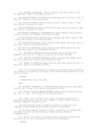 Ver ACCIONES POSESORIAS, Gaceta Judicial. Año XIII. Serie 3. Nro.
52. Pág. 1653. (Quito, 11 de Mayo de 1914).
Ver ACCION DE DESPOJO SE AGUAS, Gaceta Judicial. Año LI. Serie 7. Nro. 3.
Pág. 220. (Quito, 26 de Julio de 1946).
Ver JUICIO DE DESPOJO, Gaceta Judicial. Año LI. Serie 7. Nro. 3. Pág.
255. (Quito, 8 de Julio de 1946).
Ver ACCION POSESORIA, Gaceta Judicial. Año LVII. Serie VIII. Nro. 4. Pág.
389. (Quito, 5 de Marzo de 1954).
Ver POSESION TRANQUILA E ININTERRUMPIDA, Gaceta Judicial. Año LX. Serie
8. Nro. 15. Pág. 1427. (Quito, 24 de Enero de 1957).
Ver REIVINDICACION POR DESPOJO, Gaceta Judicial. Año LXVII. Serie X. Nro.
5. Pág. 2494. (Quito, 20 de Junio de 1964).
Ver ACCIONES POSESORIAS, Gaceta Judicial. Año LXXVII. Serie XII. Nro. 9.
Pág. 1776. (Quito, 23 de Mayo de 1975).
Ver JUICIO DE OBRA NUEVA, Gaceta Judicial. Año LXXVII. Serie XII. Nro.
13. Pág. 2965. (Quito, 29 de Noviembre de 1976).
Ver ACCION DE CONSERVACION DE LA POSESION, Gaceta Judicial. Año
LXXXVIII. Serie XV. No. 3. Pág. 731. (Quito, 16 de Junio de 1988).
Ver CONCEPTO DE POSESION MATERIAL, Gaceta Judicial. Año LXXXIX. Serie
XV. No. 4. Pág. 1012. (Quito, 2 de Diciembre de 1988).
Ver AMPARO DE POSESION, Gaceta Judicial. Año XCVII. Serie XVI. No. 8.
Pág. 2074. (Quito, 16 de Enero de 1997).
Art. 963.- El heredero tiene las mismas acciones posesorias que tendría
su antecesor si viviese; y está sujeto a las mismas acciones posesorias a que
éste lo estaría.
CONCORD:
* CODIGO CIVIL: Arts. 732, 996.
LINK:
Ver ACCIONES POSESORIAS Y PROINDIVISION, Gaceta Judicial. Año LXVII.
Serie X. Nro. 4. Pág. 2321. (Quito, 20 de Abril de 1964).
Ver ACCION POSESORIA ENTRE CONDUEÑOS, Gaceta Judicial. Año XC. Serie
XV. No. 9. Pág. 2676. (Quito, 20 de Junio de 1990).
Art. 964.- Las acciones que tienen por objeto conservar la
posesión, prescriben al cabo de un año completo, contado desde el acto de
molestia o embarazo inferido a ella.
Las que tienen por objeto recuperarla, expiran al cabo de un año
completo, contado desde que el poseedor anterior la ha perdido.
Si la nueva posesión ha sido violenta o clandestina, se contará este
año desde el último acto de violencia, o desde que haya cesado la
clandestinidad.
Las reglas que sobre la continuación de la posesión se dan en los
artículos 732, 733 y 734 se aplican a las acciones posesorias.
CONCORD:
 