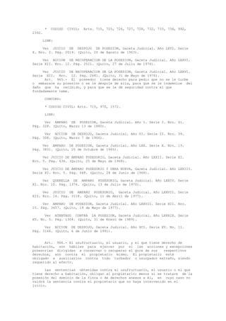 * CODIGO CIVIL: Arts. 715, 725, 726, 727, 728, 732, 733, 734, 992,
2392.
LINK:
Ver JUICIO DE DESPOJO DE POSESION, Gaceta Judicial. Año LXVI. Serie
X. Nro. 2. Pág. 2019. (Quito, 20 de Agosto de 1963).
Ver ACCION DE RECUPERACION DE LA POSESION, Gaceta Judicial. Año LXXVI.
Serie XII. Nro. 12. Pág. 2521. (Quito, 27 de Julio de 1976).
Ver JUICIO DE RECUPERACION DE LA POSESION, Gaceta Judicial. Año LXXVI.
Serie XII. Nro. 12. Pág. 2681. (Quito, 31 de Mayo de 1976).
Art. 965.- El poseedor tiene derecho para pedir que no se le turbe
o embarace su posesión o se le despoje de ella, para que se le indemnice del
daño que ha recibido, y para que se le dé seguridad contra el que
fundadamente teme.
CONCORD:
* CODIGO CIVIL: Arts. 715, 970, 1572.
LINK:
Ver AMPARO DE POSESION, Gaceta Judicial. Año 1. Serie I. Nro. 41.
Pág. 328. (Quito, Marzo 13 de 1880).
Ver ACCION DE DESPOJO, Gaceta Judicial. Año VI. Serie II. Nro. 39.
Pág. 308. (Quito, Marzo 7 de 1906).
Ver AMPARO DE POSESION, Gaceta Judicial. Año LXX. Serie X. Nro. 13.
Pág. 3831. (Quito, 25 de Octubre de 1965).
Ver JUICIO DE AMPARO POSESORIO, Gaceta Judicial. Año LXXII. Serie XI.
Nro. 5. Pág. 636. (Quito, 25 de Mayo de 1968).
Ver JUICIO DE AMPARO POSESORIO Y OBRA NUEVA, Gaceta Judicial. Año LXXIII.
Serie XI. Nro. 5. Pág. 648. (Quito, 28 de Junio de 1968).
Ver QUERELLA DE AMPARO POSESORIO, Gaceta Judicial. Año LXXIV. Serie
XI. Nro. 10. Pág. 1376. (Quito, 13 de Julio de 1970).
Ver JUICIO DE AMPARO POSESORIO, Gaceta Judicial. Año LXXVII. Serie
XII. Nro. 14. Pág. 3118. (Quito, 11 de Abril de 1977).
Ver AMPARO DE POSESION, Gaceta Judicial. Año LXXVII. Serie XII. Nro.
15. Pág. 3457. (Quito, 19 de Mayo de 1977).
Ver ATENTADO CONTRA LA POSESION, Gaceta Judicial. Año LXXXIX. Serie
XV. No. 5. Pág. 1304. (Quito, 31 de Enero de 1989).
Ver ACCION DE DESPOJO, Gaceta Judicial. Año XCI. Serie XV. No. 11.
Pág. 3166. (Quito, 6 de Junio de 1991).
Art. 966.- El usufructuario, el usuario, y el que tiene derecho de
habitación, son hábiles para ejercer por sí las acciones y excepciones
posesorias dirigidas a conservar o recuperar el goce de sus respectivos
derechos, aún contra el propietario mismo. El propietario está
obligado a auxiliarlos contra todo turbador o usurpador extraño, siendo
requerido al efecto.
Las sentencias obtenidas contra el usufructuario, el usuario o el que
tiene derecho a habitación, obligan al propietario; menos si se tratare de la
posesión del dominio de la finca o de derechos anexos a él, en cuyo caso no
valdrá la sentencia contra el propietario que no haya intervenido en el
juicio.
 