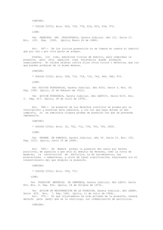 CONCORD:
* CODIGO CIVIL: Arts. 600, 729, 778, 816, 825, 934, 972.
LINK:
Ver DERECHOS DEL PROPIETARIO, Gaceta Judicial. Año III. Serie II.
Nro. 129. Pág. 1030. (Quito, Enero 26 de 1888).
Art. 967.- En los juicios posesorios no se tomará en cuenta el dominio
que por una o por otra parte se alegue.
Podrán, con todo, exhibirse títulos de dominio, para comprobar la
posesión, pero sólo aquellos cuya existencia pueda probarse
sumariamente. Ni valdrá objetar contra ellos otros vicios o defectos, que los
que puedan probarse de la misma manera.
CONCORD:
* CODIGO CIVIL: Arts. 599, 715, 718, 719, 744, 960, 968, 972.
LINK:
Ver JUICIOS POSESORIOS, Gaceta Judicial. Año XIII. Serie 3. Nro. 43.
Pág. 1580. (Quito, 22 de Febrero de 1912).
Ver ACCION POSESORIA, Gaceta Judicial. Año LXXVIII. Serie XIII. Nro.
3. Pág. 617. (Quito, 28 de Julio de 1978).
Art. 968.- La posesión de los derechos inscritos se prueba por la
inscripción; y mientras ésta subsista, y con tal que haya durado un año
completo, no es admisible ninguna prueba de posesión con que se pretenda
impugnarla.
CONCORD:
* CODIGO CIVIL: Arts. 32, 702, 712, 739, 743, 745, 2406.
LINK:
Ver PRUEBA DE DOMINIO, Gaceta Judicial. Año IV. Serie II. Nro. 152.
Pág. 1215. (Quito, Junio 25 de 1888).
Art. 969.- Se deberá probar la posesión del suelo por hechos
positivos, de aquellos a que sólo el dominio da derecho, como la corta de
maderas, la construcción de edificios, la de cerramientos, las
plantaciones o sementeras, y otros de igual significación, ejecutados sin el
consentimiento del que disputa la posesión.
CONCORD:
* CODIGO CIVIL: Arts. 599, 715.
LINK:
Ver POSESION MATERIAL DE INMUEBLE, Gaceta Judicial. Año LXXIV. Serie
XII. Nro. 4. Pág. 832. (Quito, 18 de Octubre de 1973).
Ver ACCION DE RECUPERACION DE LA POSESION, Gaceta Judicial. Año LXXXV.
Serie XIV. Nro. 7. Pág. 1681. (Quito, 11 de Julio de 1984).
Art. 970.- El que injustamente ha sido privado de la posesión, tendrá
derecho para pedir que se le restituya, con indemnización de perjuicios.
CONCORD:
 