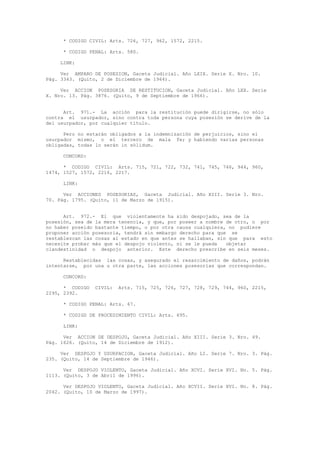 * CODIGO CIVIL: Arts. 726, 727, 962, 1572, 2215.
* CODIGO PENAL: Arts. 580.
LINK:
Ver AMPARO DE POSESION, Gaceta Judicial. Año LXIX. Serie X. Nro. 10.
Pág. 3343. (Quito, 2 de Diciembre de 1964).
Ver ACCION POSESORIA DE RESTITUCION, Gaceta Judicial. Año LXX. Serie
X. Nro. 13. Pág. 3876. (Quito, 9 de Septiembre de 1966).
Art. 971.- La acción para la restitución puede dirigirse, no sólo
contra el usurpador, sino contra toda persona cuya posesión se derive de la
del usurpador, por cualquier título.
Pero no estarán obligados a la indemnización de perjuicios, sino el
usurpador mismo, o el tercero de mala fe; y habiendo varias personas
obligadas, todas lo serán in sólidum.
CONCORD:
* CODIGO CIVIL: Arts. 715, 721, 722, 732, 741, 745, 746, 944, 960,
1474, 1527, 1572, 2216, 2217.
LINK:
Ver ACCIONES POSESORIAS, Gaceta Judicial. Año XIII. Serie 3. Nro.
70. Pág. 1795. (Quito, 11 de Marzo de 1915).
Art. 972.- El que violentamente ha sido despojado, sea de la
posesión, sea de la mera tenencia, y que, por poseer a nombre de otro, o por
no haber poseído bastante tiempo, o por otra causa cualquiera, no pudiere
proponer acción posesoria, tendrá sin embargo derecho para que se
restablezcan las cosas al estado en que antes se hallaban, sin que para esto
necesite probar más que el despojo violento, ni se le pueda objetar
clandestinidad o despojo anterior. Este derecho prescribe en seis meses.
Restablecidas las cosas, y asegurado el resarcimiento de daños, podrán
intentarse, por una u otra parte, las acciones posesorias que correspondan.
CONCORD:
* CODIGO CIVIL: Arts. 715, 725, 726, 727, 728, 729, 744, 960, 2215,
2295, 2392.
* CODIGO PENAL: Arts. 67.
* CODIGO DE PROCEDIMIENTO CIVIL: Arts. 695.
LINK:
Ver ACCION DE DESPOJO, Gaceta Judicial. Año XIII. Serie 3. Nro. 49.
Pág. 1626. (Quito, 14 de Diciembre de 1912).
Ver DESPOJO Y USURPACION, Gaceta Judicial. Año LI. Serie 7. Nro. 3. Pág.
235. (Quito, 14 de Septiembre de 1946).
Ver DESPOJO VIOLENTO, Gaceta Judicial. Año XCVI. Serie XVI. No. 5. Pág.
1113. (Quito, 3 de Abril de 1996).
Ver DESPOJO VIOLENTO, Gaceta Judicial. Año XCVII. Serie XVI. No. 8. Pág.
2042. (Quito, 10 de Marzo de 1997).
 