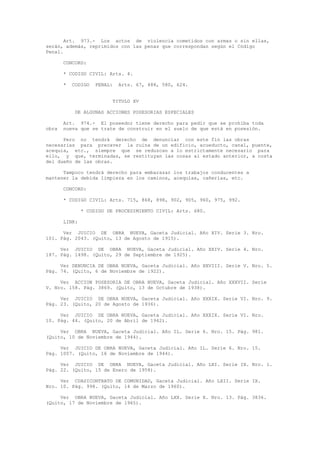 Art. 973.- Los actos de violencia cometidos con armas o sin ellas,
serán, además, reprimidos con las penas que correspondan según el Código
Penal.
CONCORD:
* CODIGO CIVIL: Arts. 4.
* CODIGO PENAL: Arts. 67, 488, 580, 624.
TITULO XV
DE ALGUNAS ACCIONES POSESORIAS ESPECIALES
Art. 974.- El poseedor tiene derecho para pedir que se prohíba toda
obra nueva que se trate de construir en el suelo de que está en posesión.
Pero no tendrá derecho de denunciar con este fin las obras
necesarias para precaver la ruina de un edificio, acueducto, canal, puente,
acequia, etc., siempre que se reduzcan a lo estrictamente necesario para
ello, y que, terminadas, se restituyan las cosas al estado anterior, a costa
del dueño de las obras.
Tampoco tendrá derecho para embarazar los trabajos conducentes a
mantener la debida limpieza en los caminos, acequias, cañerías, etc.
CONCORD:
* CODIGO CIVIL: Arts. 715, 868, 898, 902, 905, 960, 975, 992.
* CODIGO DE PROCEDIMIENTO CIVIL: Arts. 680.
LINK:
Ver JUICIO DE OBRA NUEVA, Gaceta Judicial. Año XIV. Serie 3. Nro.
101. Pág. 2043. (Quito, 13 de Agosto de 1915).
Ver JUICIO DE OBRA NUEVA, Gaceta Judicial. Año XXIV. Serie 4. Nro.
187. Pág. 1498. (Quito, 29 de Septiembre de 1925).
Ver DENUNCIA DE OBRA NUEVA, Gaceta Judicial. Año XXVIII. Serie V. Nro. 5.
Pág. 74. (Quito, 6 de Noviembre de 1922).
Ver ACCION POSESORIA DE OBRA NUEVA, Gaceta Judicial. Año XXXVII. Serie
V. Nro. 158. Pág. 3869. (Quito, 13 de Octubre de 1938).
Ver JUICIO DE OBRA NUEVA, Gaceta Judicial. Año XXXIX. Serie VI. Nro. 9.
Pág. 23. (Quito, 20 de Agosto de 1936).
Ver JUICIO DE OBRA NUEVA, Gaceta Judicial. Año XXXIX. Serie VI. Nro.
10. Pág. 44. (Quito, 20 de Abril de 1942).
Ver OBRA NUEVA, Gaceta Judicial. Año IL. Serie 6. Nro. 15. Pág. 981.
(Quito, 10 de Noviembre de 1944).
Ver JUICIO DE OBRA NUEVA, Gaceta Judicial. Año IL. Serie 6. Nro. 15.
Pág. 1007. (Quito, 16 de Noviembre de 1944).
Ver JUICIO DE OBRA NUEVA, Gaceta Judicial. Año LXI. Serie IX. Nro. 1.
Pág. 22. (Quito, 15 de Enero de 1958).
Ver CUASICONTRATO DE COMUNIDAD, Gaceta Judicial. Año LXII. Serie IX.
Nro. 10. Pág. 998. (Quito, 14 de Marzo de 1960).
Ver OBRA NUEVA, Gaceta Judicial. Año LXX. Serie X. Nro. 13. Pág. 3836.
(Quito, 17 de Noviembre de 1965).
 