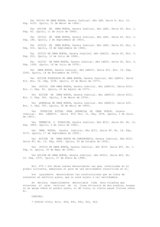 Ver JUICIO DE OBRA NUEVA, Gaceta Judicial. Año LXX. Serie X. Nro. 15.
Pág. 4150. (Quito, 21 de Marzo de 1966).
Ver ACCION DE OBRA NUEVA, Gaceta Judicial. Año LXXI. Serie XI. Nro. 1.
Pág. 42. (Quito, 11 de Julio de 1966).
Ver JUICIO DE OBRA NUEVA, Gaceta Judicial. Año LXXI. Serie XI. Nro. 2.
Pág. 184. (Quito, 2 de Septiembre de 1963).
Ver JUICIO DE OBRA NUEVA, Gaceta Judicial. Año LXXI. Serie XI. Nro. 3.
Pág. 416. (Quito, 18 de Septiembre de 1968).
Ver JUICIO DE OBRA NUEVA, Gaceta Judicial. Año LXXIII. Serie XI. Nro. 5.
Pág. 653. (Quito, 12 de Julio de 1968).
Ver JUICIO DE OBRA NUEVA, Gaceta Judicial. Año LXXIV. Serie XI. Nro. 9.
Pág. 1308. (Quito, 14 de Julio de 1970).
Ver OBRA NUEVA, Gaceta Judicial. Año LXXVII. Serie XII. Nro. 10. Pág.
2049. (Quito, 18 de Noviembre de 1975).
Ver ACCION POSESORIA DE OBRA NUEVA, Gaceta Judicial. Año LXXVII. Serie
XII. Nro. 14. Pág. 3158. (Quito, 10 de Marzo de 1977).
Ver JUICIO POR OBRA NUEVA, Gaceta Judicial. Año LXXVIII. Serie XIII.
Nro. 1. Pág. 93. (Quito, 26 de Agosto de 1977).
Ver ACCION DE OBRA NUEVA, Gaceta Judicial. Año LXXVIII. Serie XIII.
Nro. 3. Pág. 561. (Quito, 6 de Marzo de 1978).
Ver QUERELLA DE OBRA NUEVA, Gaceta Judicial. Año LXXXIII. Serie XIV.
Nro. 3. Pág. 593. (Quito, 28 de Abril de 1983).
Ver POSESION ACTUAL PARA QUERELLA DE OBRA NUEVA, Gaceta
Judicial. Año LXXXVII. Serie XIV. Nro. 15. Pág. 3559. (Quito, 3 de Junio
de 1987).
Ver TENENCIA O POSESION, Gaceta Judicial. Año XCII. Serie XV. No. 13.
Pág. 3983. (Quito, 3 de Junio de 1992).
Ver OBRA NUEVA, Gaceta Judicial. Año XCII. Serie XV. No. 14. Pág.
4275. (Quito, 17 de Septiembre de 1992).
Ver ACCION DE OBRA NUEVA DE COMODATARIO, Gaceta Judicial. Año XCII.
Serie XV. No. 15. Pág. 4500. (Quito, 26 de Octubre de 1992).
Ver JUICIO DE OBRA NUEVA, Gaceta Judicial. Año XCIV. Serie XVI. No. 1.
Pág. 4. (Quito, 20 de Mayo de 1994).
Ver ACCION DE OBRA NUEVA, Gaceta Judicial. Año XCVII. Serie XVI. No.
10. Pág. 2575. (Quito, 27 de Enero de 1998).
Art. 975.- Son obras nuevas denunciables las que, construidas en el
predio sirviente, embarazan el goce de una servidumbre constituida en él.
Son igualmente denunciables las construcciones que se trata de
sustentar en edificio ajeno, que no esté sujeto a tal servidumbre.
Se declara especialmente denunciable toda obra voladiza que
atraviesa el plan vertical de la línea divisoria de dos predios, aunque
no se apoye sobre el predio ajeno, ni dé vista, ni vierta aguas lluvias sobre
él.
CONCORD:
* CODIGO CIVIL: Arts. 869, 891, 893, 922, 923.
 