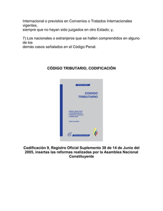Internacional o previstos en Convenios o Tratados Internacionales
vigentes,
siempre que no hayan sido juzgados en otro Estado; y,

7) Los nacionales o extranjeros que se hallen comprendidos en alguno
de los
demás casos señalados en el Código Penal.




              CÓDIGO TRIBUTARIO, CODIFICACIÓN




Codificación 9, Registro Oficial Suplemento 38 de 14 de Junio del
2005, insertas las reformas realizadas por la Asamblea Nacional
                          Constituyente
 