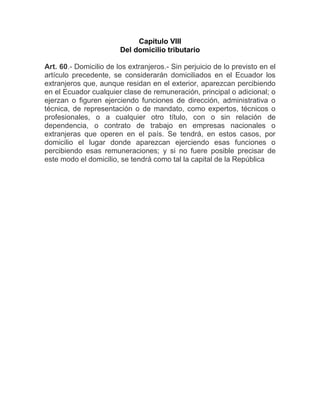 Capítulo VIII
                        Del domicilio tributario

Art. 60.- Domicilio de los extranjeros.- Sin perjuicio de lo previsto en el
artículo precedente, se considerarán domiciliados en el Ecuador los
extranjeros que, aunque residan en el exterior, aparezcan percibiendo
en el Ecuador cualquier clase de remuneración, principal o adicional; o
ejerzan o figuren ejerciendo funciones de dirección, administrativa o
técnica, de representación o de mandato, como expertos, técnicos o
profesionales, o a cualquier otro título, con o sin relación de
dependencia, o contrato de trabajo en empresas nacionales o
extranjeras que operen en el país. Se tendrá, en estos casos, por
domicilio el lugar donde aparezcan ejerciendo esas funciones o
percibiendo esas remuneraciones; y si no fuere posible precisar de
este modo el domicilio, se tendrá como tal la capital de la República
 