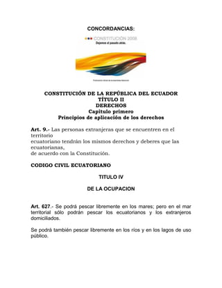 CONCORDANCIAS:




     CONSTITUCIÓN DE LA REPÚBLICA DEL ECUADOR
                        TÍTULO II
                       DERECHOS
                     Capítulo primero
         Principios de aplicación de los derechos

Art. 9.- Las personas extranjeras que se encuentren en el
territorio
ecuatoriano tendrán los mismos derechos y deberes que las
ecuatorianas,
de acuerdo con la Constitución.

CODIGO CIVIL ECUATORIANO

                            TITULO IV

                       DE LA OCUPACION


Art. 627.- Se podrá pescar libremente en los mares; pero en el mar
territorial sólo podrán pescar los ecuatorianos y los extranjeros
domiciliados.

Se podrá también pescar libremente en los ríos y en los lagos de uso
público.
 
