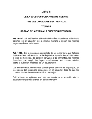 LIBRO III

           DE LA SUCESION POR CAUSA DE MUERTE,

              Y DE LAS DONACIONES ENTRE VIVOS

                              TITULO II

        REGLAS RELATIVAS A LA SUCESION INTESTADA


Art. 1035.- Los extranjeros son llamados a las sucesiones abintestato
abiertas en el Ecuador, de la misma manera y según las mismas
reglas que los ecuatorianos.



Art. 1036.- En la sucesión abintestato de un extranjero que fallezca
dentro o fuera del territorio de la República, tendrán los ecuatorianos,
a título de herencia, de porción conyugal o de alimentos, los mismos
derechos que, según las leyes ecuatorianas, les corresponderían
sobre la sucesión intestada de un ecuatoriano.

Los ecuatorianos interesados podrán pedir que se les adjudique, en
los bienes del extranjero existentes en el Ecuador, todo lo que les
corresponda en la sucesión de dicho extranjero.

Esto mismo se aplicará, en caso necesario, a la sucesión de un
ecuatoriano que deja bienes en país extranjero.
 