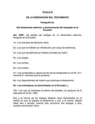 TITULO III

             DE LA ORDENACION DEL TESTAMENTO

                            Parágrafo 2o.

   Del testamento solemne, y primeramente del otorgado en el
                           Ecuador

Art. 1050.- No podrán ser testigos en un testamento solemne,
otorgado en el Ecuador:

1o.- Los menores de dieciocho años;

2o.- Los que se hallaren en interdicción, por causa de demencia;

3o.- Los que actualmente se hallaren privados de razón;

4o.- Los ciegos;

5o.- Los sordos;

6o.- Los mudos;

7o.- Los condenados a alguna de las penas designadas en el Art. 311,
numeral 4º, mientras dure la condena;

8o.- Los dependientes del notario que autorizare el testamento;

9o.- Los extranjeros no domiciliados en el Ecuador; y,

10o.- Los que no entiendan el idioma del testador, sin perjuicio de lo
dispuesto en el Art. 1062.

Dos a lo menos de los testigos deberán estar domiciliados en el
cantón en que se otorgue el testamento; y uno, a lo menos, deberá
saber leer y escribir, cuando sólo concurran tres testigos; y dos,
cuando concurrieren cinco.
 