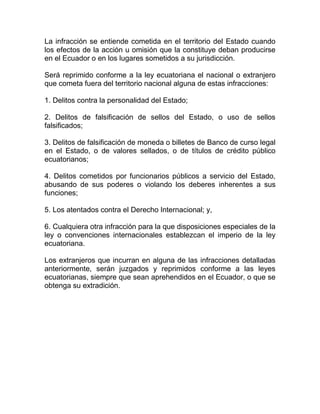 La infracción se entiende cometida en el territorio del Estado cuando
los efectos de la acción u omisión que la constituye deban producirse
en el Ecuador o en los lugares sometidos a su jurisdicción.

Será reprimido conforme a la ley ecuatoriana el nacional o extranjero
que cometa fuera del territorio nacional alguna de estas infracciones:

1. Delitos contra la personalidad del Estado;

2. Delitos de falsificación de sellos del Estado, o uso de sellos
falsificados;

3. Delitos de falsificación de moneda o billetes de Banco de curso legal
en el Estado, o de valores sellados, o de títulos de crédito público
ecuatorianos;

4. Delitos cometidos por funcionarios públicos a servicio del Estado,
abusando de sus poderes o violando los deberes inherentes a sus
funciones;

5. Los atentados contra el Derecho Internacional; y,

6. Cualquiera otra infracción para la que disposiciones especiales de la
ley o convenciones internacionales establezcan el imperio de la ley
ecuatoriana.

Los extranjeros que incurran en alguna de las infracciones detalladas
anteriormente, serán juzgados y reprimidos conforme a las leyes
ecuatorianas, siempre que sean aprehendidos en el Ecuador, o que se
obtenga su extradición.
 
