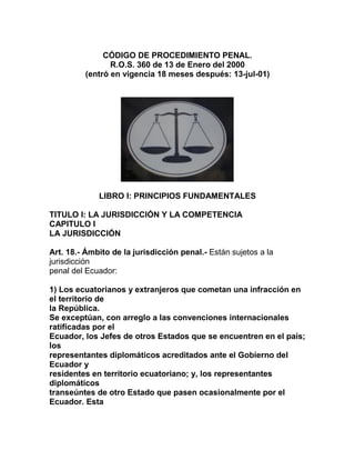 CÓDIGO DE PROCEDIMIENTO PENAL.
                R.O.S. 360 de 13 de Enero del 2000
         (entró en vigencia 18 meses después: 13-jul-01)




             LIBRO I: PRINCIPIOS FUNDAMENTALES

TITULO I: LA JURISDICCIÓN Y LA COMPETENCIA
CAPITULO I
LA JURISDICCIÓN

Art. 18.- Ámbito de la jurisdicción penal.- Están sujetos a la
jurisdicción
penal del Ecuador:

1) Los ecuatorianos y extranjeros que cometan una infracción en
el territorio de
la República.
Se exceptúan, con arreglo a las convenciones internacionales
ratificadas por el
Ecuador, los Jefes de otros Estados que se encuentren en el país;
los
representantes diplomáticos acreditados ante el Gobierno del
Ecuador y
residentes en territorio ecuatoriano; y, los representantes
diplomáticos
transeúntes de otro Estado que pasen ocasionalmente por el
Ecuador. Esta
 