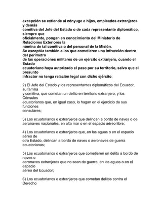 excepción se extiende al cónyuge e hijos, empleados extranjeros
y demás
comitiva del Jefe del Estado o de cada representante diplomático,
siempre que
oficialmente, pongan en conocimiento del Ministerio de
Relaciones Exteriores la
nómina de tal comitiva o del personal de la Misión.
Se exceptúa también a los que cometieren una infracción dentro
del perímetro
de las operaciones militares de un ejército extranjero, cuando el
Estado
ecuatoriano haya autorizado el paso por su territorio, salvo que el
presunto
infractor no tenga relación legal con dicho ejército;

2) El Jefe del Estado y los representantes diplomáticos del Ecuador,
su familia
y comitiva, que cometan un delito en territorio extranjero, y los
Cónsules
ecuatorianos que, en igual caso, lo hagan en el ejercicio de sus
funciones
consulares;

3) Los ecuatorianos o extranjeros que delincan a bordo de naves o de
aeronaves nacionales, en alta mar o en el espacio aéreo libre;

4) Los ecuatorianos o extranjeros que, en las aguas o en el espacio
aéreo de
otro Estado, delincan a bordo de naves o aeronaves de guerra
ecuatorianas;

5) Los ecuatorianos o extranjeros que cometieren un delito a bordo de
naves o
aeronaves extranjeras que no sean de guerra, en las aguas o en el
espacio
aéreo del Ecuador;

6) Los ecuatorianos o extranjeros que cometan delitos contra el
Derecho
 