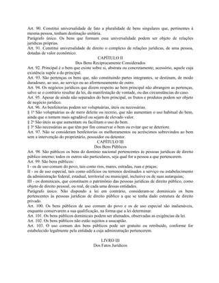 Art. 90. Constitui universalidade de fato a pluralidade de bens singulares que, pertinentes à
mesma pessoa, tenham destinação unitária.
Parágrafo único. Os bens que formam essa universalidade podem ser objeto de relações
jurídicas próprias.
Art. 91. Constitui universalidade de direito o complexo de relações jurídicas, de uma pessoa,
dotadas de valor econômico.
                                           CAPÍTULO II
                              Dos Bens Reciprocamente Considerados
Art. 92. Principal é o bem que existe sobre si, abstrata ou concretamente; acessório, aquele cuja
existência supõe a do principal.
Art. 93. São pertenças os bens que, não constituindo partes integrantes, se destinam, de modo
duradouro, ao uso, ao serviço ou ao aformoseamento de outro.
Art. 94. Os negócios jurídicos que dizem respeito ao bem principal não abrangem as pertenças,
salvo se o contrário resultar da lei, da manifestação de vontade, ou das circunstâncias do caso.
Art. 95. Apesar de ainda não separados do bem principal, os frutos e produtos podem ser objeto
de negócio jurídico.
Art. 96. As benfeitorias podem ser voluptuárias, úteis ou necessárias.
§ 1o São voluptuárias as de mero deleite ou recreio, que não aumentam o uso habitual do bem,
ainda que o tornem mais agradável ou sejam de elevado valor.
§ 2o São úteis as que aumentam ou facilitam o uso do bem.
§ 3o São necessárias as que têm por fim conservar o bem ou evitar que se deteriore.
Art. 97. Não se consideram benfeitorias os melhoramentos ou acréscimos sobrevindos ao bem
sem a intervenção do proprietário, possuidor ou detentor.
                                           CAPÍTULO III
                                         Dos Bens Públicos
Art. 98. São públicos os bens do domínio nacional pertencentes às pessoas jurídicas de direito
público interno; todos os outros são particulares, seja qual for a pessoa a que pertencerem.
Art. 99. São bens públicos:
I - os de uso comum do povo, tais como rios, mares, estradas, ruas e praças;
II - os de uso especial, tais como edifícios ou terrenos destinados a serviço ou estabelecimento
da administração federal, estadual, territorial ou municipal, inclusive os de suas autarquias;
III - os dominicais, que constituem o patrimônio das pessoas jurídicas de direito público, como
objeto de direito pessoal, ou real, de cada uma dessas entidades.
Parágrafo único. Não dispondo a lei em contrário, consideram-se dominicais os bens
pertencentes às pessoas jurídicas de direito público a que se tenha dado estrutura de direito
privado.
Art. 100. Os bens públicos de uso comum do povo e os de uso especial são inalienáveis,
enquanto conservarem a sua qualificação, na forma que a lei determinar.
Art. 101. Os bens públicos dominicais podem ser alienados, observadas as exigências da lei.
Art. 102. Os bens públicos não estão sujeitos a usucapião.
Art. 103. O uso comum dos bens públicos pode ser gratuito ou retribuído, conforme for
estabelecido legalmente pela entidade a cuja administração pertencerem.

                                          LIVRO III
                                      Dos Fatos Jurídicos
 