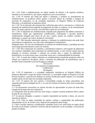 Art. 1.143. Pode o estabelecimento ser objeto unitário de direitos e de negócios jurídicos,
translativos ou constitutivos, que sejam compatíveis com a sua natureza.
Art. 1.144. O contrato que tenha por objeto a alienação, o usufruto ou arrendamento do
estabelecimento, só produzirá efeitos quanto a terceiros depois de averbado à margem da
inscrição do empresário, ou da sociedade empresária, no Registro Público de Empresas
Mercantis, e de publicado na imprensa oficial.
Art. 1.145. Se ao alienante não restarem bens suficientes para solver o seu passivo, a eficácia da
alienação do estabelecimento depende do pagamento de todos os credores, ou do consentimento
destes, de modo expresso ou tácito, em trinta dias a partir de sua notificação.
Art. 1.146. O adquirente do estabelecimento responde pelo pagamento dos débitos anteriores à
transferência, desde que regularmente contabilizados, continuando o devedor primitivo
solidariamente obrigado pelo prazo de um ano, a partir, quanto aos créditos vencidos, da
publicação, e, quanto aos outros, da data do vencimento.
Art. 1.147. Não havendo autorização expressa, o alienante do estabelecimento não pode fazer
concorrência ao adquirente, nos cinco anos subseqüentes à transferência.
Parágrafo único. No caso de arrendamento ou usufruto do estabelecimento, a proibição prevista
neste artigo persistirá durante o prazo do contrato.
Art. 1.148. Salvo disposição em contrário, a transferência importa a sub-rogação do adquirente
nos contratos estipulados para exploração do estabelecimento, se não tiverem caráter pessoal,
podendo os terceiros rescindir o contrato em noventa dias a contar da publicação da
transferência, se ocorrer justa causa, ressalvada, neste caso, a responsabilidade do alienante.
Art. 1.149. A cessão dos créditos referentes ao estabelecimento transferido produzirá efeito em
relação aos respectivos devedores, desde o momento da publicação da transferência, mas o
devedor ficará exonerado se de boa-fé pagar ao cedente.
                                            TÍTULO IV
                                  Dos Institutos Complementares
                                            CAPÍTULO I
                                            Do Registro
Art. 1.150. O empresário e a sociedade empresária vinculam-se ao Registro Público de
Empresas Mercantis a cargo das Juntas Comerciais, e a sociedade simples ao Registro Civil das
Pessoas Jurídicas, o qual deverá obedecer às normas fixadas para aquele registro, se a sociedade
simples adotar um dos tipos de sociedade empresária.
Art. 1.151. O registro dos atos sujeitos à formalidade exigida no artigo antecedente será
requerido pela pessoa obrigada em lei, e, no caso de omissão ou demora, pelo sócio ou qualquer
interessado.
§ 1o Os documentos necessários ao registro deverão ser apresentados no prazo de trinta dias,
contado da lavratura dos atos respectivos.
§ 2o Requerido além do prazo previsto neste artigo, o registro somente produzirá efeito a partir
da data de sua concessão.
§ 3o As pessoas obrigadas a requerer o registro responderão por perdas e danos, em caso de
omissão ou demora.
Art. 1.152. Cabe ao órgão incumbido do registro verificar a regularidade das publicações
determinadas em lei, de acordo com o disposto nos parágrafos deste artigo.
§ 1o Salvo exceção expressa, as publicações ordenadas neste Livro serão feitas no órgão oficial
da União ou do Estado, conforme o local da sede do empresário ou da sociedade, e em jornal de
grande circulação.
 