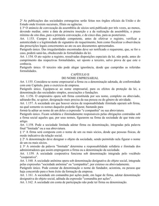 2o As publicações das sociedades estrangeiras serão feitas nos órgãos oficiais da União e do
Estado onde tiverem sucursais, filiais ou agências.
§ 3o O anúncio de convocação da assembléia de sócios será publicado por três vezes, ao menos,
devendo mediar, entre a data da primeira inserção e a da realização da assembléia, o prazo
mínimo de oito dias, para a primeira convocação, e de cinco dias, para as posteriores.
Art. 1.153. Cumpre à autoridade competente, antes de efetivar o registro, verificar a
autenticidade e a legitimidade do signatário do requerimento, bem como fiscalizar a observância
das prescrições legais concernentes ao ato ou aos documentos apresentados.
Parágrafo único. Das irregularidades encontradas deve ser notificado o requerente, que, se for o
caso, poderá saná-las, obedecendo às formalidades da lei.
Art. 1.154. O ato sujeito a registro, ressalvadas disposições especiais da lei, não pode, antes do
cumprimento das respectivas formalidades, ser oposto a terceiro, salvo prova de que este o
conhecia.
Parágrafo único. O terceiro não pode alegar ignorância, desde que cumpridas as referidas
formalidades.
                                           CAPÍTULO II
                                   DO NOME EMPRESARIAL
Art. 1.155. Considera-se nome empresarial a firma ou a denominação adotada, de conformidade
com este Capítulo, para o exercício de empresa.
Parágrafo único. Equipara-se ao nome empresarial, para os efeitos da proteção da lei, a
denominação das sociedades simples, associações e fundações.
Art. 1.156. O empresário opera sob firma constituída por seu nome, completo ou abreviado,
aditando-lhe, se quiser, designação mais precisa da sua pessoa ou do gênero de atividade.
Art. 1.157. A sociedade em que houver sócios de responsabilidade ilimitada operará sob firma,
na qual somente os nomes daqueles poderão figurar, bastando para
formá-la aditar ao nome de um deles a expressão "e companhia" ou sua abreviatura.
Parágrafo único. Ficam solidária e ilimitadamente responsáveis pelas obrigações contraídas sob
a firma social aqueles que, por seus nomes, figurarem na firma da sociedade de que trata este
artigo.
Art. 1.158. Pode a sociedade limitada adotar firma ou denominação, integradas pela palavra
final "limitada" ou a sua abreviatura.
§ 1o A firma será composta com o nome de um ou mais sócios, desde que pessoas físicas, de
modo indicativo da relação social.
§ 2o A denominação deve designar o objeto da sociedade, sendo permitido nela figurar o nome
de um ou mais sócios.
§ 3o A omissão da palavra "limitada" determina a responsabilidade solidária e ilimitada dos
administradores que assim empregarem a firma ou a denominação da sociedade.
Art. 1.159. A sociedade cooperativa funciona sob denominação integrada pelo vocábulo
"cooperativa".
Art. 1.160. A sociedade anônima opera sob denominação designativa do objeto social, integrada
pelas expressões "sociedade anônima" ou "companhia", por extenso ou abreviadamente.
Parágrafo único. Pode constar da denominação o nome do fundador, acionista, ou pessoa que
haja concorrido para o bom êxito da formação da empresa.
Art. 1.161. A sociedade em comandita por ações pode, em lugar de firma, adotar denominação
designativa do objeto social, aditada da expressão "comandita por ações".
Art. 1.162. A sociedade em conta de participação não pode ter firma ou denominação.
 