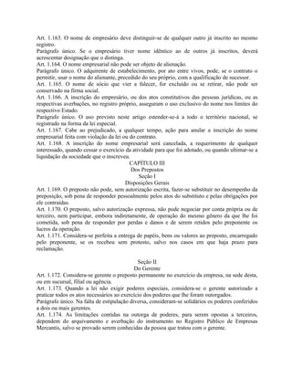 Art. 1.163. O nome de empresário deve distinguir-se de qualquer outro já inscrito no mesmo
registro.
Parágrafo único. Se o empresário tiver nome idêntico ao de outros já inscritos, deverá
acrescentar designação que o distinga.
Art. 1.164. O nome empresarial não pode ser objeto de alienação.
Parágrafo único. O adquirente de estabelecimento, por ato entre vivos, pode, se o contrato o
permitir, usar o nome do alienante, precedido do seu próprio, com a qualificação de sucessor.
Art. 1.165. O nome de sócio que vier a falecer, for excluído ou se retirar, não pode ser
conservado na firma social.
Art. 1.166. A inscrição do empresário, ou dos atos constitutivos das pessoas jurídicas, ou as
respectivas averbações, no registro próprio, asseguram o uso exclusivo do nome nos limites do
respectivo Estado.
Parágrafo único. O uso previsto neste artigo estender-se-á a todo o território nacional, se
registrado na forma da lei especial.
Art. 1.167. Cabe ao prejudicado, a qualquer tempo, ação para anular a inscrição do nome
empresarial feita com violação da lei ou do contrato.
Art. 1.168. A inscrição do nome empresarial será cancelada, a requerimento de qualquer
interessado, quando cessar o exercício da atividade para que foi adotado, ou quando ultimar-se a
liquidação da sociedade que o inscreveu.
                                         CAPÍTULO III
                                         Dos Prepostos
                                             Seção I
                                       Disposições Gerais
Art. 1.169. O preposto não pode, sem autorização escrita, fazer-se substituir no desempenho da
preposição, sob pena de responder pessoalmente pelos atos do substituto e pelas obrigações por
ele contraídas.
Art. 1.170. O preposto, salvo autorização expressa, não pode negociar por conta própria ou de
terceiro, nem participar, embora indiretamente, de operação do mesmo gênero da que lhe foi
cometida, sob pena de responder por perdas e danos e de serem retidos pelo preponente os
lucros da operação.
Art. 1.171. Considera-se perfeita a entrega de papéis, bens ou valores ao preposto, encarregado
pelo preponente, se os recebeu sem protesto, salvo nos casos em que haja prazo para
reclamação.

                                             Seção II
                                           Do Gerente
Art. 1.172. Considera-se gerente o preposto permanente no exercício da empresa, na sede desta,
ou em sucursal, filial ou agência.
Art. 1.173. Quando a lei não exigir poderes especiais, considera-se o gerente autorizado a
praticar todos os atos necessários ao exercício dos poderes que lhe foram outorgados.
Parágrafo único. Na falta de estipulação diversa, consideram-se solidários os poderes conferidos
a dois ou mais gerentes.
Art. 1.174. As limitações contidas na outorga de poderes, para serem opostas a terceiros,
dependem do arquivamento e averbação do instrumento no Registro Público de Empresas
Mercantis, salvo se provado serem conhecidas da pessoa que tratou com o gerente.
 