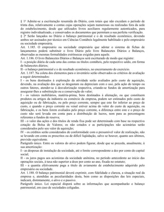 § 1o Admite-se a escrituração resumida do Diário, com totais que não excedam o período de
trinta dias, relativamente a contas cujas operações sejam numerosas ou realizadas fora da sede
do estabelecimento, desde que utilizados livros auxiliares regularmente autenticados, para
registro individualizado, e conservados os documentos que permitam a sua perfeita verificação.
§ 2o Serão lançados no Diário o balanço patrimonial e o de resultado econômico, devendo
ambos ser assinados por técnico em Ciências Contábeis legalmente habilitado e pelo empresário
ou sociedade empresária.
Art. 1.185. O empresário ou sociedade empresária que adotar o sistema de fichas de
lançamentos poderá substituir o livro Diário pelo livro Balancetes Diários e Balanços,
observadas as mesmas formalidades extrínsecas exigidas para aquele.
Art. 1.186. O livro Balancetes Diários e Balanços será escriturado de modo que registre:
I - a posição diária de cada uma das contas ou títulos contábeis, pelo respectivo saldo, em forma
de balancetes diários;
II - o balanço patrimonial e o de resultado econômico, no encerramento do exercício.
Art. 1.187. Na coleta dos elementos para o inventário serão observados os critérios de avaliação
a seguir determinados:
I - os bens destinados à exploração da atividade serão avaliados pelo custo de aquisição,
devendo, na avaliação dos que se desgastam ou depreciam com o uso, pela ação do tempo ou
outros fatores, atender-se à desvalorização respectiva, criando-se fundos de amortização para
assegurar-lhes a substituição ou a conservação do valor;
I - os valores mobiliários, matéria-prima, bens destinados à alienação, ou que constituem
produtos ou artigos da indústria ou comércio da empresa, podem ser estimados pelo custo de
aquisição ou de fabricação, ou pelo preço corrente, sempre que este for inferior ao preço de
custo, e quando o preço corrente ou venal estiver acima do valor do custo de aquisição, ou
fabricação, e os bens forem avaliados pelo preço corrente, a diferença entre este e o preço de
custo não será levada em conta para a distribuição de lucros, nem para as percentagens
referentes a fundos de reserva;
III - o valor das ações e dos títulos de renda fixa pode ser determinado com base na respectiva
cotação da Bolsa de Valores; os não cotados e as participações não acionárias serão
considerados pelo seu valor de aquisição;
IV - os créditos serão considerados de conformidade com o presumível valor de realização, não
se levando em conta os prescritos ou de difícil liqüidação, salvo se houver, quanto aos últimos,
previsão equivalente.
Parágrafo único. Entre os valores do ativo podem figurar, desde que se preceda, anualmente, à
sua amortização:
I - as despesas de instalação da sociedade, até o limite correspondente a dez por cento do capital
social;
II - os juros pagos aos acionistas da sociedade anônima, no período antecedente ao início das
operações sociais, à taxa não superior a doze por cento ao ano, fixada no estatuto;
III - a quantia efetivamente paga a título de aviamento de estabelecimento adquirido pelo
empresário ou sociedade.
Art. 1.188. O balanço patrimonial deverá exprimir, com fidelidade e clareza, a situação real da
empresa e, atendidas as peculiaridades desta, bem como as disposições das leis especiais,
indicará, distintamente, o ativo e o passivo.
Parágrafo único. Lei especial disporá sobre as informações que acompanharão o balanço
patrimonial, em caso de sociedades coligadas.
 