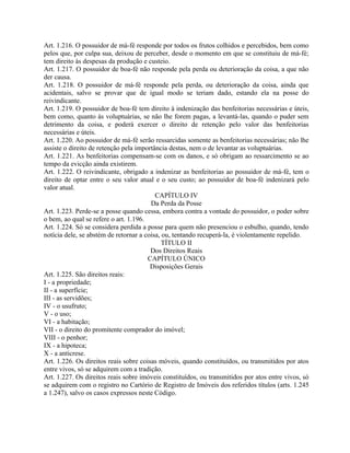 Art. 1.216. O possuidor de má-fé responde por todos os frutos colhidos e percebidos, bem como
pelos que, por culpa sua, deixou de perceber, desde o momento em que se constituiu de má-fé;
tem direito às despesas da produção e custeio.
Art. 1.217. O possuidor de boa-fé não responde pela perda ou deterioração da coisa, a que não
der causa.
Art. 1.218. O possuidor de má-fé responde pela perda, ou deterioração da coisa, ainda que
acidentais, salvo se provar que de igual modo se teriam dado, estando ela na posse do
reivindicante.
Art. 1.219. O possuidor de boa-fé tem direito à indenização das benfeitorias necessárias e úteis,
bem como, quanto às voluptuárias, se não lhe forem pagas, a levantá-las, quando o puder sem
detrimento da coisa, e poderá exercer o direito de retenção pelo valor das benfeitorias
necessárias e úteis.
Art. 1.220. Ao possuidor de má-fé serão ressarcidas somente as benfeitorias necessárias; não lhe
assiste o direito de retenção pela importância destas, nem o de levantar as voluptuárias.
Art. 1.221. As benfeitorias compensam-se com os danos, e só obrigam ao ressarcimento se ao
tempo da evicção ainda existirem.
Art. 1.222. O reivindicante, obrigado a indenizar as benfeitorias ao possuidor de má-fé, tem o
direito de optar entre o seu valor atual e o seu custo; ao possuidor de boa-fé indenizará pelo
valor atual.
                                          CAPÍTULO IV
                                        Da Perda da Posse
Art. 1.223. Perde-se a posse quando cessa, embora contra a vontade do possuidor, o poder sobre
o bem, ao qual se refere o art. 1.196.
Art. 1.224. Só se considera perdida a posse para quem não presenciou o esbulho, quando, tendo
notícia dele, se abstém de retornar a coisa, ou, tentando recuperá-la, é violentamente repelido.
                                             TÍTULO II
                                        Dos Direitos Reais
                                       CAPÍTULO ÚNICO
                                        Disposições Gerais
Art. 1.225. São direitos reais:
I - a propriedade;
II - a superfície;
III - as servidões;
IV - o usufruto;
V - o uso;
VI - a habitação;
VII - o direito do promitente comprador do imóvel;
VIII - o penhor;
IX - a hipoteca;
X - a anticrese.
Art. 1.226. Os direitos reais sobre coisas móveis, quando constituídos, ou transmitidos por atos
entre vivos, só se adquirem com a tradição.
Art. 1.227. Os direitos reais sobre imóveis constituídos, ou transmitidos por atos entre vivos, só
se adquirem com o registro no Cartório de Registro de Imóveis dos referidos títulos (arts. 1.245
a 1.247), salvo os casos expressos neste Código.
 