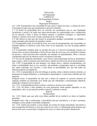 TÍTULO III
                                           Da Propriedade
                                            CAPÍTULO I
                                      Da Propriedade em Geral
                                               Seção I
                                      Disposições Preliminares
Art. 1.228. O proprietário tem a faculdade de usar, gozar e dispor da coisa, e o direito de reavê-
la do poder de quem quer que injustamente a possua ou detenha.
§ 1o O direito de propriedade deve ser exercido em consonância com as suas finalidades
econômicas e sociais e de modo que sejam preservados, de conformidade com o estabelecido
em lei especial, a flora, a fauna, as belezas naturais, o equilíbrio ecológico e o patrimônio
histórico e artístico, bem como evitada a poluição do ar e das águas.
§ 2o São defesos os atos que não trazem ao proprietário qualquer comodidade, ou utilidade, e
sejam animados pela intenção de prejudicar outrem.
§ 3o O proprietário pode ser privado da coisa, nos casos de desapropriação, por necessidade ou
utilidade pública ou interesse social, bem como no de requisição, em caso de perigo público
iminente.
§ 4o O proprietário também pode ser privado da coisa se o imóvel reivindicado consistir em
extensa área, na posse ininterrupta e de boa-fé, por mais de cinco anos, de considerável número
de pessoas, e estas nela houverem realizado, em conjunto ou separadamente, obras e serviços
considerados pelo juiz de interesse social e econômico relevante.
§ 5o No caso do parágrafo antecedente, o juiz fixará a justa indenização devida ao proprietário;
pago o preço, valerá a sentença como título para o registro do imóvel em nome dos possuidores.
Art. 1.229. A propriedade do solo abrange a do espaço aéreo e subsolo correspondentes, em
altura e profundidade úteis ao seu exercício, não podendo o proprietário opor-se a atividades
que sejam realizadas, por terceiros, a uma altura ou profundidade tais, que não tenha ele
interesse legítimo em impedi-las.
Art. 1.230. A propriedade do solo não abrange as jazidas, minas e demais recursos minerais, os
potenciais de energia hidráulica, os monumentos arqueológicos e outros bens referidos por leis
especiais.
Parágrafo único. O proprietário do solo tem o direito de explorar os recursos minerais de
emprego imediato na construção civil, desde que não submetidos a transformação industrial,
obedecido o disposto em lei especial.
Art. 1.231. A propriedade presume-se plena e exclusiva, até prova em contrário.
Art. 1.232. Os frutos e mais produtos da coisa pertencem, ainda quando separados, ao seu
proprietário, salvo se, por preceito jurídico especial, couberem a outrem.
                                               Seção II
                                            Da Descoberta
Art. 1.233. Quem quer que ache coisa alheia perdida há de restituí-la ao dono ou legítimo
possuidor.
Parágrafo único. Não o conhecendo, o descobridor fará por encontrá-lo, e, se não o encontrar,
entregará a coisa achada à autoridade competente.
Art. 1.234. Aquele que restituir a coisa achada, nos termos do artigo antecedente, terá direito a
uma recompensa não inferior a cinco por cento do seu valor, e à indenização pelas despesas que
houver feito com a conservação e transporte da coisa, se o dono não preferir abandoná-la.
 