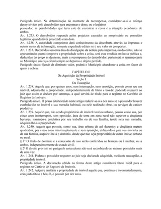 Parágrafo único. Na determinação do montante da recompensa, considerar-se-á o esforço
desenvolvido pelo descobridor para encontrar o dono, ou o legítimo
possuidor, as possibilidades que teria este de encontrar a coisa e a situação econômica de
ambos.
Art. 1.235. O descobridor responde pelos prejuízos causados ao proprietário ou possuidor
legítimo, quando tiver procedido com dolo.
Art. 1.236. A autoridade competente dará conhecimento da descoberta através da imprensa e
outros meios de informação, somente expedindo editais se o seu valor os comportar.
Art. 1.237. Decorridos sessenta dias da divulgação da notícia pela imprensa, ou do edital, não se
apresentando quem comprove a propriedade sobre a coisa, será esta vendida em hasta pública e,
deduzidas do preço as despesas, mais a recompensa do descobridor, pertencerá o remanescente
ao Município em cuja circunscrição se deparou o objeto perdido.
Parágrafo único. Sendo de diminuto valor, poderá o Município abandonar a coisa em favor de
quem a achou.
                                          CAPÍTULO II
                               Da Aquisição da Propriedade Imóvel
                                              Seção I
                                           Da Usucapião
Art. 1.238. Aquele que, por quinze anos, sem interrupção, nem oposição, possuir como seu um
imóvel, adquire-lhe a propriedade, independentemente de título e boa-fé; podendo requerer ao
juiz que assim o declare por sentença, a qual servirá de título para o registro no Cartório de
Registro de Imóveis.
Parágrafo único. O prazo estabelecido neste artigo reduzir-se-á a dez anos se o possuidor houver
estabelecido no imóvel a sua moradia habitual, ou nele realizado obras ou serviços de caráter
produtivo.
Art. 1.239. Aquele que, não sendo proprietário de imóvel rural ou urbano, possua como sua, por
cinco anos ininterruptos, sem oposição, área de terra em zona rural não superior a cinqüenta
hectares, tornando-a produtiva por seu trabalho ou de sua família, tendo nela sua moradia,
adquirir-lhe-á a propriedade.
Art. 1.240. Aquele que possuir, como sua, área urbana de até duzentos e cinqüenta metros
quadrados, por cinco anos ininterruptamente e sem oposição, utilizando-a para sua moradia ou
de sua família, adquirir-lhe-á o domínio, desde que não seja proprietário de outro imóvel urbano
ou rural.
§ 1o O título de domínio e a concessão de uso serão conferidos ao homem ou à mulher, ou a
ambos, independentemente do estado civil.
§ 2o O direito previsto no parágrafo antecedente não será reconhecido ao mesmo possuidor mais
de uma vez.
Art. 1.241. Poderá o possuidor requerer ao juiz seja declarada adquirida, mediante usucapião, a
propriedade imóvel.
Parágrafo único. A declaração obtida na forma deste artigo constituirá título hábil para o
registro no Cartório de Registro de Imóveis.
Art. 1.242. Adquire também a propriedade do imóvel aquele que, contínua e incontestadamente,
com justo título e boa-fé, o possuir por dez anos.
 