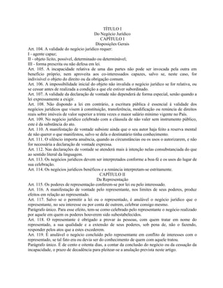 TÍTULO I
                                        Do Negócio Jurídico
                                           CAPÍTULO I
                                         Disposições Gerais
Art. 104. A validade do negócio jurídico requer:
I - agente capaz;
II - objeto lícito, possível, determinado ou determinável;
III - forma prescrita ou não defesa em lei.
Art. 105. A incapacidade relativa de uma das partes não pode ser invocada pela outra em
benefício próprio, nem aproveita aos co-interessados capazes, salvo se, neste caso, for
indivisível o objeto do direito ou da obrigação comum.
Art. 106. A impossibilidade inicial do objeto não invalida o negócio jurídico se for relativa, ou
se cessar antes de realizada a condição a que ele estiver subordinado.
Art. 107. A validade da declaração de vontade não dependerá de forma especial, senão quando a
lei expressamente a exigir.
Art. 108. Não dispondo a lei em contrário, a escritura pública é essencial à validade dos
negócios jurídicos que visem à constituição, transferência, modificação ou renúncia de direitos
reais sobre imóveis de valor superior a trinta vezes o maior salário mínimo vigente no País.
Art. 109. No negócio jurídico celebrado com a cláusula de não valer sem instrumento público,
este é da substância do ato.
Art. 110. A manifestação de vontade subsiste ainda que o seu autor haja feito a reserva mental
de não querer o que manifestou, salvo se dela o destinatário tinha conhecimento.
Art. 111. O silêncio importa anuência, quando as circunstâncias ou os usos o autorizarem, e não
for necessária a declaração de vontade expressa.
Art. 112. Nas declarações de vontade se atenderá mais à intenção nelas consubstanciada do que
ao sentido literal da linguagem.
Art. 113. Os negócios jurídicos devem ser interpretados conforme a boa-fé e os usos do lugar de
sua celebração.
Art. 114. Os negócios jurídicos benéficos e a renúncia interpretam-se estritamente.
                                           CAPÍTULO II
                                         Da Representação
Art. 115. Os poderes de representação conferem-se por lei ou pelo interessado.
Art. 116. A manifestação de vontade pelo representante, nos limites de seus poderes, produz
efeitos em relação ao representado.
Art. 117. Salvo se o permitir a lei ou o representado, é anulável o negócio jurídico que o
representante, no seu interesse ou por conta de outrem, celebrar consigo mesmo.
Parágrafo único. Para esse efeito, tem-se como celebrado pelo representante o negócio realizado
por aquele em quem os poderes houverem sido subestabelecidos.
Art. 118. O representante é obrigado a provar às pessoas, com quem tratar em nome do
representado, a sua qualidade e a extensão de seus poderes, sob pena de, não o fazendo,
responder pelos atos que a estes excederem.
Art. 119. É anulável o negócio concluído pelo representante em conflito de interesses com o
representado, se tal fato era ou devia ser do conhecimento de quem com aquele tratou.
Parágrafo único. É de cento e oitenta dias, a contar da conclusão do negócio ou da cessação da
incapacidade, o prazo de decadência para pleitear-se a anulação prevista neste artigo.
 