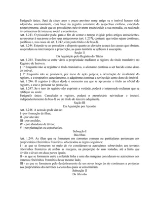 Parágrafo único. Será de cinco anos o prazo previsto neste artigo se o imóvel houver sido
adquirido, onerosamente, com base no registro constante do respectivo cartório, cancelada
posteriormente, desde que os possuidores nele tiverem estabelecido a sua moradia, ou realizado
investimentos de interesse social e econômico.
Art. 1.243. O possuidor pode, para o fim de contar o tempo exigido pelos artigos antecedentes,
acrescentar à sua posse a dos seus antecessores (art. 1.207), contanto que todas sejam contínuas,
pacíficas e, nos casos do art. 1.242, com justo título e de boa-fé.
Art. 1.244. Estende-se ao possuidor o disposto quanto ao devedor acerca das causas que obstam,
suspendem ou interrompem a prescrição, as quais também se aplicam à usucapião.
                                              Seção II
                               Da Aquisição pelo Registro do Título
Art. 1.245. Transfere-se entre vivos a propriedade mediante o registro do título translativo no
Registro de Imóveis.
§ 1o Enquanto não se registrar o título translativo, o alienante continua a ser havido como dono
do imóvel.
§ 2o Enquanto não se promover, por meio de ação própria, a decretação de invalidade do
registro, e o respectivo cancelamento, o adquirente continua a ser havido como dono do imóvel.
Art. 1.246. O registro é eficaz desde o momento em que se apresentar o título ao oficial do
registro, e este o prenotar no protocolo.
Art. 1.247. Se o teor do registro não exprimir a verdade, poderá o interessado reclamar que se
retifique ou anule.
Parágrafo único. Cancelado o registro, poderá o proprietário reivindicar o imóvel,
independentemente da boa-fé ou do título do terceiro adquirente.
                                             Seção III
                                     Da Aquisição por Acessão
Art. 1.248. A acessão pode dar-se:
I - por formação de ilhas;
II - por aluvião;
III - por avulsão;
IV - por abandono de álveo;
V - por plantações ou construções.
                                            Subseção I
                                             Das Ilhas
Art. 1.249. As ilhas que se formarem em correntes comuns ou particulares pertencem aos
proprietários ribeirinhos fronteiros, observadas as regras seguintes:
I - as que se formarem no meio do rio consideram-se acréscimos sobrevindos aos terrenos
ribeirinhos fronteiros de ambas as margens, na proporção de suas testadas, até a linha que
dividir o álveo em duas partes iguais;
II - as que se formarem entre a referida linha e uma das margens consideram-se acréscimos aos
terrenos ribeirinhos fronteiros desse mesmo lado;
III - as que se formarem pelo desdobramento de um novo braço do rio continuam a pertencer
aos proprietários dos terrenos à custa dos quais se constituíram.
                                            Subseção II
                                            Da Aluvião
 