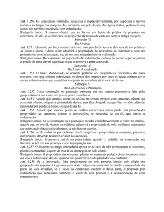 Art. 1.250. Os acréscimos formados, sucessiva e imperceptivelmente, por depósitos e aterros
naturais ao longo das margens das correntes, ou pelo desvio das águas destas, pertencem aos
donos dos terrenos marginais, sem indenização.
Parágrafo único. O terreno aluvial, que se formar em frente de prédios de proprietários
diferentes, dividir-se-á entre eles, na proporção da testada de cada um sobre a antiga margem.
                                            Subseção III
                                             Da Avulsão
Art. 1.251. Quando, por força natural violenta, uma porção de terra se destacar de um prédio e
se juntar a outro, o dono deste adquirirá a propriedade do acréscimo, se indenizar o dono do
primeiro ou, sem indenização, se, em um ano, ninguém houver reclamado.
Parágrafo único. Recusando-se ao pagamento de indenização, o dono do prédio a que se juntou
a porção de terra deverá aquiescer a que se remova a parte acrescida.
                                            Subseção IV
                                       Do Álveo Abandonado
Art. 1.252. O álveo abandonado de corrente pertence aos proprietários ribeirinhos das duas
margens, sem que tenham indenização os donos dos terrenos por onde as águas abrirem novo
curso, entendendo-se que os prédios marginais se estendem até o meio do álveo.
                                             Subseção V
                                    Das Construções e Plantações
Art. 1.253. Toda construção ou plantação existente em um terreno presume-se feita pelo
proprietário e à sua custa, até que se prove o contrário.
Art. 1.254. Aquele que semeia, planta ou edifica em terreno próprio com sementes, plantas ou
materiais alheios, adquire a propriedade destes; mas fica obrigado a pagar-lhes o valor, além de
responder por perdas e danos, se agiu de má-fé.
Art. 1.255. Aquele que semeia, planta ou edifica em terreno alheio perde, em proveito do
proprietário, as sementes, plantas e construções; se procedeu de boa-fé, terá direito a
indenização.
Parágrafo único. Se a construção ou a plantação exceder consideravelmente o valor do terreno,
aquele que, de boa-fé, plantou ou edificou, adquirirá a propriedade do solo, mediante pagamento
da indenização fixada judicialmente, se não houver acordo.
Art. 1.256. Se de ambas as partes houve má-fé, adquirirá o proprietário as sementes, plantas e
construções, devendo ressarcir o valor das acessões.
Parágrafo único. Presume-se má-fé no proprietário, quando o trabalho de construção, ou
lavoura, se fez em sua presença e sem impugnação sua.
Art. 1.257. O disposto no artigo antecedente aplica-se ao caso de não pertencerem as sementes,
plantas ou materiais a quem de boa-fé os empregou em solo alheio.
Parágrafo único. O proprietário das sementes, plantas ou materiais poderá cobrar do proprietário
do solo a indenização devida, quando não puder havê-la do plantador ou construtor.
Art. 1.258. Se a construção, feita parcialmente em solo próprio, invade solo alheio em
proporção não superior à vigésima parte deste, adquire o construtor de boa-fé a propriedade da
parte do solo invadido, se o valor da construção exceder o dessa parte, e responde por
indenização que represente, também, o valor da área perdida e a desvalorização da área
remanescente.
 