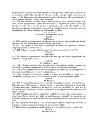 Parágrafo único. Pagando em décuplo as perdas e danos previstos neste artigo, o construtor de
má-fé adquire a propriedade da parte do solo que invadiu, se em proporção à vigésima parte
deste e o valor da construção exceder consideravelmente o dessa parte e não se puder demolir a
porção invasora sem grave prejuízo para a construção.
Art. 1.259. Se o construtor estiver de boa-fé, e a invasão do solo alheio exceder a vigésima parte
deste, adquire a propriedade da parte do solo invadido, e responde por perdas e danos que
abranjam o valor que a invasão acrescer à construção, mais o da área perdida e o da
desvalorização da área remanescente; se de má-fé, é obrigado a demolir o que nele construiu,
pagando as perdas e danos apurados, que serão devidos em dobro.
                                          CAPÍTULO III
                                Da Aquisição da Propriedade Móvel
                                               Seção I
                                           Da Usucapião
Art. 1.260. Aquele que possuir coisa móvel como sua, contínua e incontestadamente durante
três anos, com justo título e boa-fé, adquirir-lhe-á a propriedade.
Art. 1.261. Se a posse da coisa móvel se prolongar por cinco anos, produzirá usucapião,
independentemente de título ou boa-fé.
Art. 1.262. Aplica-se à usucapião das coisas móveis o disposto nos arts. 1.243 e 1.244.
                                               Seção II
                                           Da Ocupação
Art. 1.263. Quem se assenhorear de coisa sem dono para logo lhe adquire a propriedade, não
sendo essa ocupação defesa por lei.
                                              Seção III
                                       Do Achado do Tesouro
Art. 1.264. O depósito antigo de coisas preciosas, oculto e de cujo dono não haja memória, será
dividido por igual entre o proprietário do prédio e o que achar o tesouro casualmente.
Art. 1.265. O tesouro pertencerá por inteiro ao proprietário do prédio, se for achado por ele, ou
em pesquisa que ordenou, ou por terceiro não autorizado.
Art. 1.266. Achando-se em terreno aforado, o tesouro será dividido por igual entre o
descobridor e o enfiteuta, ou será deste por inteiro quando ele mesmo seja o descobridor.
                                              Seção IV
                                            Da Tradição
Art. 1.267. A propriedade das coisas não se transfere pelos negócios jurídicos antes da tradição.
Parágrafo único. Subentende-se a tradição quando o transmitente continua a possuir pelo
constituto possessório; quando cede ao adquirente o direito à restituição da coisa, que se
encontra em poder de terceiro; ou quando o adquirente já está na posse da coisa, por ocasião do
negócio jurídico.
Art. 1.268. Feita por quem não seja proprietário, a tradição não aliena a propriedade, exceto se a
coisa, oferecida ao público, em leilão ou estabelecimento comercial, for transferida em
circunstâncias tais que, ao adquirente de boa-fé, como a qualquer pessoa, o alienante se afigurar
dono.
§ 1o Se o adquirente estiver de boa-fé e o alienante adquirir depois a propriedade, considera-se
realizada a transferência desde o momento em que ocorreu a tradição.
§ 2o Não transfere a propriedade a tradição, quando tiver por título um negócio jurídico nulo.
                                               Seção V
                                         Da Especificação
 