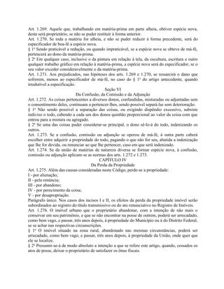 Art. 1.269. Aquele que, trabalhando em matéria-prima em parte alheia, obtiver espécie nova,
desta será proprietário, se não se puder restituir à forma anterior.
Art. 1.270. Se toda a matéria for alheia, e não se puder reduzir à forma precedente, será do
especificador de boa-fé a espécie nova.
§ 1o Sendo praticável a redução, ou quando impraticável, se a espécie nova se obteve de má-fé,
pertencerá ao dono da matéria-prima.
§ 2o Em qualquer caso, inclusive o da pintura em relação à tela, da escultura, escritura e outro
qualquer trabalho gráfico em relação à matéria-prima, a espécie nova será do especificador, se o
seu valor exceder consideravelmente o da matéria-prima.
Art. 1.271. Aos prejudicados, nas hipóteses dos arts. 1.269 e 1.270, se ressarcirá o dano que
sofrerem, menos ao especificador de má-fé, no caso do § 1o do artigo antecedente, quando
irredutível a especificação.
                                              Seção VI
                             Da Confusão, da Comissão e da Adjunção
Art. 1.272. As coisas pertencentes a diversos donos, confundidas, misturadas ou adjuntadas sem
o consentimento deles, continuam a pertencer-lhes, sendo possível separá-las sem deterioração.
§ 1o Não sendo possível a separação das coisas, ou exigindo dispêndio excessivo, subsiste
indiviso o todo, cabendo a cada um dos donos quinhão proporcional ao valor da coisa com que
entrou para a mistura ou agregado.
§ 2o Se uma das coisas puder considerar-se principal, o dono sê-lo-á do todo, indenizando os
outros.
Art. 1.273. Se a confusão, comissão ou adjunção se operou de má-fé, à outra parte caberá
escolher entre adquirir a propriedade do todo, pagando o que não for seu, abatida a indenização
que lhe for devida, ou renunciar ao que lhe pertencer, caso em que será indenizado.
Art. 1.274. Se da união de matérias de natureza diversa se formar espécie nova, à confusão,
comissão ou adjunção aplicam-se as normas dos arts. 1.272 e 1.273.
                                          CAPÍTULO IV
                                     Da Perda da Propriedade
Art. 1.275. Além das causas consideradas neste Código, perde-se a propriedade:
I - por alienação;
II - pela renúncia;
III - por abandono;
IV - por perecimento da coisa;
V - por desapropriação.
Parágrafo único. Nos casos dos incisos I e II, os efeitos da perda da propriedade imóvel serão
subordinados ao registro do título transmissivo ou do ato renunciativo no Registro de Imóveis.
Art. 1.276. O imóvel urbano que o proprietário abandonar, com a intenção de não mais o
conservar em seu patrimônio, e que se não encontrar na posse de outrem, poderá ser arrecadado,
como bem vago, e passar, três anos depois, à propriedade do Município ou à do Distrito Federal,
se se achar nas respectivas circunscrições.
§ 1o O imóvel situado na zona rural, abandonado nas mesmas circunstâncias, poderá ser
arrecadado, como bem vago, e passar, três anos depois, à propriedade da União, onde quer que
ele se localize.
§ 2o Presumir-se-á de modo absoluto a intenção a que se refere este artigo, quando, cessados os
atos de posse, deixar o proprietário de satisfazer os ônus fiscais.
 