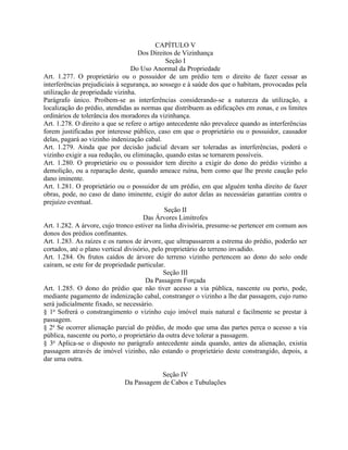 CAPÍTULO V
                                    Dos Direitos de Vizinhança
                                               Seção I
                                 Do Uso Anormal da Propriedade
Art. 1.277. O proprietário ou o possuidor de um prédio tem o direito de fazer cessar as
interferências prejudiciais à segurança, ao sossego e à saúde dos que o habitam, provocadas pela
utilização de propriedade vizinha.
Parágrafo único. Proíbem-se as interferências considerando-se a natureza da utilização, a
localização do prédio, atendidas as normas que distribuem as edificações em zonas, e os limites
ordinários de tolerância dos moradores da vizinhança.
Art. 1.278. O direito a que se refere o artigo antecedente não prevalece quando as interferências
forem justificadas por interesse público, caso em que o proprietário ou o possuidor, causador
delas, pagará ao vizinho indenização cabal.
Art. 1.279. Ainda que por decisão judicial devam ser toleradas as interferências, poderá o
vizinho exigir a sua redução, ou eliminação, quando estas se tornarem possíveis.
Art. 1.280. O proprietário ou o possuidor tem direito a exigir do dono do prédio vizinho a
demolição, ou a reparação deste, quando ameace ruína, bem como que lhe preste caução pelo
dano iminente.
Art. 1.281. O proprietário ou o possuidor de um prédio, em que alguém tenha direito de fazer
obras, pode, no caso de dano iminente, exigir do autor delas as necessárias garantias contra o
prejuízo eventual.
                                              Seção II
                                      Das Árvores Limítrofes
Art. 1.282. A árvore, cujo tronco estiver na linha divisória, presume-se pertencer em comum aos
donos dos prédios confinantes.
Art. 1.283. As raízes e os ramos de árvore, que ultrapassarem a estrema do prédio, poderão ser
cortados, até o plano vertical divisório, pelo proprietário do terreno invadido.
Art. 1.284. Os frutos caídos de árvore do terreno vizinho pertencem ao dono do solo onde
caíram, se este for de propriedade particular.
                                              Seção III
                                       Da Passagem Forçada
Art. 1.285. O dono do prédio que não tiver acesso a via pública, nascente ou porto, pode,
mediante pagamento de indenização cabal, constranger o vizinho a lhe dar passagem, cujo rumo
será judicialmente fixado, se necessário.
§ 1o Sofrerá o constrangimento o vizinho cujo imóvel mais natural e facilmente se prestar à
passagem.
§ 2o Se ocorrer alienação parcial do prédio, de modo que uma das partes perca o acesso a via
pública, nascente ou porto, o proprietário da outra deve tolerar a passagem.
§ 3o Aplica-se o disposto no parágrafo antecedente ainda quando, antes da alienação, existia
passagem através de imóvel vizinho, não estando o proprietário deste constrangido, depois, a
dar uma outra.

                                         Seção IV
                             Da Passagem de Cabos e Tubulações
 