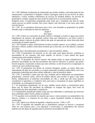 Art. 1.286. Mediante recebimento de indenização que atenda, também, à desvalorização da área
remanescente, o proprietário é obrigado a tolerar a passagem, através de seu imóvel, de cabos,
tubulações e outros condutos subterrâneos de serviços de utilidade pública, em proveito de
proprietários vizinhos, quando de outro modo for impossível ou excessivamente onerosa.
Parágrafo único. O proprietário prejudicado pode exigir que a instalação seja feita de modo
menos gravoso ao prédio onerado, bem como, depois, seja removida, à sua custa, para outro
local do imóvel.
Art. 1.287. Se as instalações oferecerem grave risco, será facultado ao proprietário do prédio
onerado exigir a realização de obras de segurança.
                                              Seção V
                                             Das Águas
Art. 1.288. O dono ou o possuidor do prédio inferior é obrigado a receber as águas que correm
naturalmente do superior, não podendo realizar obras que embaracem o seu fluxo; porém a
condição natural e anterior do prédio inferior não pode ser agravada por obras feitas pelo dono
ou possuidor do prédio superior.
Art. 1.289. Quando as águas, artificialmente levadas ao prédio superior, ou aí colhidas, correrem
dele para o inferior, poderá o dono deste reclamar que se desviem, ou se lhe indenize o prejuízo
que sofrer.
Parágrafo único. Da indenização será deduzido o valor do benefício obtido.
Art. 1.290. O proprietário de nascente, ou do solo onde caem águas pluviais, satisfeitas as
necessidades de seu consumo, não pode impedir, ou desviar o curso natural das águas
remanescentes pelos prédios inferiores.
Art. 1.291. O possuidor do imóvel superior não poderá poluir as águas indispensáveis às
primeiras necessidades da vida dos possuidores dos imóveis inferiores; as demais, que poluir,
deverá recuperar, ressarcindo os danos que estes sofrerem, se não for possível a recuperação ou
o desvio do curso artificial das águas.
Art. 1.292. O proprietário tem direito de construir barragens, açudes, ou outras obras para
represamento de água em seu prédio; se as águas represadas invadirem prédio alheio, será o seu
proprietário indenizado pelo dano sofrido, deduzido o valor do benefício obtido.
Art. 1.293. É permitido a quem quer que seja, mediante prévia indenização aos proprietários
prejudicados, construir canais, através de prédios alheios, para receber as águas a que tenha
direito, indispensáveis às primeiras necessidades da vida, e, desde que não cause prejuízo
considerável à agricultura e à indústria, bem como para o escoamento de águas supérfluas ou
acumuladas, ou a drenagem de terrenos.
§ 1o Ao proprietário prejudicado, em tal caso, também assiste direito a ressarcimento pelos
danos que de futuro lhe advenham da infiltração ou irrupção das águas, bem como da
deterioração das obras destinadas a canalizá-las.
§ 2o O proprietário prejudicado poderá exigir que seja subterrânea a canalização que atravessa
áreas edificadas, pátios, hortas, jardins ou quintais.
§ 3o O aqueduto será construído de maneira que cause o menor prejuízo aos proprietários dos
imóveis vizinhos, e a expensas do seu dono, a quem incumbem também as despesas de
conservação.
Art. 1.294. Aplica-se ao direito de aqueduto o disposto nos arts. 1.286 e 1.287.
Art. 1.295. O aqueduto não impedirá que os proprietários cerquem os imóveis e construam
sobre ele, sem prejuízo para a sua segurança e conservação; os proprietários dos imóveis
poderão usar das águas do aqueduto para as primeiras necessidades da vida.
 