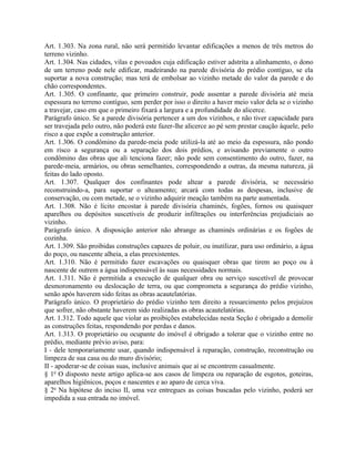 Art. 1.303. Na zona rural, não será permitido levantar edificações a menos de três metros do
terreno vizinho.
Art. 1.304. Nas cidades, vilas e povoados cuja edificação estiver adstrita a alinhamento, o dono
de um terreno pode nele edificar, madeirando na parede divisória do prédio contíguo, se ela
suportar a nova construção; mas terá de embolsar ao vizinho metade do valor da parede e do
chão correspondentes.
Art. 1.305. O confinante, que primeiro construir, pode assentar a parede divisória até meia
espessura no terreno contíguo, sem perder por isso o direito a haver meio valor dela se o vizinho
a travejar, caso em que o primeiro fixará a largura e a profundidade do alicerce.
Parágrafo único. Se a parede divisória pertencer a um dos vizinhos, e não tiver capacidade para
ser travejada pelo outro, não poderá este fazer-lhe alicerce ao pé sem prestar caução àquele, pelo
risco a que expõe a construção anterior.
Art. 1.306. O condômino da parede-meia pode utilizá-la até ao meio da espessura, não pondo
em risco a segurança ou a separação dos dois prédios, e avisando previamente o outro
condômino das obras que ali tenciona fazer; não pode sem consentimento do outro, fazer, na
parede-meia, armários, ou obras semelhantes, correspondendo a outras, da mesma natureza, já
feitas do lado oposto.
Art. 1.307. Qualquer dos confinantes pode altear a parede divisória, se necessário
reconstruindo-a, para suportar o alteamento; arcará com todas as despesas, inclusive de
conservação, ou com metade, se o vizinho adquirir meação também na parte aumentada.
Art. 1.308. Não é lícito encostar à parede divisória chaminés, fogões, fornos ou quaisquer
aparelhos ou depósitos suscetíveis de produzir infiltrações ou interferências prejudiciais ao
vizinho.
Parágrafo único. A disposição anterior não abrange as chaminés ordinárias e os fogões de
cozinha.
Art. 1.309. São proibidas construções capazes de poluir, ou inutilizar, para uso ordinário, a água
do poço, ou nascente alheia, a elas preexistentes.
Art. 1.310. Não é permitido fazer escavações ou quaisquer obras que tirem ao poço ou à
nascente de outrem a água indispensável às suas necessidades normais.
Art. 1.311. Não é permitida a execução de qualquer obra ou serviço suscetível de provocar
desmoronamento ou deslocação de terra, ou que comprometa a segurança do prédio vizinho,
senão após haverem sido feitas as obras acautelatórias.
Parágrafo único. O proprietário do prédio vizinho tem direito a ressarcimento pelos prejuízos
que sofrer, não obstante haverem sido realizadas as obras acautelatórias.
Art. 1.312. Todo aquele que violar as proibições estabelecidas nesta Seção é obrigado a demolir
as construções feitas, respondendo por perdas e danos.
Art. 1.313. O proprietário ou ocupante do imóvel é obrigado a tolerar que o vizinho entre no
prédio, mediante prévio aviso, para:
I - dele temporariamente usar, quando indispensável à reparação, construção, reconstrução ou
limpeza de sua casa ou do muro divisório;
II - apoderar-se de coisas suas, inclusive animais que aí se encontrem casualmente.
§ 1o O disposto neste artigo aplica-se aos casos de limpeza ou reparação de esgotos, goteiras,
aparelhos higiênicos, poços e nascentes e ao aparo de cerca viva.
§ 2o Na hipótese do inciso II, uma vez entregues as coisas buscadas pelo vizinho, poderá ser
impedida a sua entrada no imóvel.
 