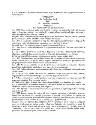 § 3o Se do exercício do direito assegurado neste artigo provier dano, terá o prejudicado direito a
ressarcimento.
                                          CAPÍTULO VI
                                       Do Condomínio Geral
                                              Seção I
                                    Do Condomínio Voluntário
                                             Subseção I
                             Dos Direitos e Deveres dos Condôminos
Art. 1.314. Cada condômino pode usar da coisa conforme sua destinação, sobre ela exercer
todos os direitos compatíveis com a indivisão, reivindicá-la de terceiro, defender a sua posse e
alhear a respectiva parte ideal, ou gravá-la.
Parágrafo único. Nenhum dos condôminos pode alterar a destinação da coisa comum, nem dar
posse, uso ou gozo dela a estranhos, sem o consenso dos outros.
Art. 1.315. O condômino é obrigado, na proporção de sua parte, a concorrer para as despesas de
conservação ou divisão da coisa, e a suportar os ônus a que estiver sujeita.
Parágrafo único. Presumem-se iguais as partes ideais dos condôminos.
Art. 1.316. Pode o condômino eximir-se do pagamento das despesas e dívidas, renunciando à
parte ideal.
§ 1o Se os demais condôminos assumem as despesas e as dívidas, a renúncia lhes aproveita,
adquirindo a parte ideal de quem renunciou, na proporção dos pagamentos que fizerem.
§ 2o Se não há condômino que faça os pagamentos, a coisa comum será dividida.
Art. 1.317. Quando a dívida houver sido contraída por todos os condôminos, sem se discriminar
a parte de cada um na obrigação, nem se estipular solidariedade, entende-se que cada qual se
obrigou proporcionalmente ao seu quinhão na coisa comum.
Art. 1.318. As dívidas contraídas por um dos condôminos em proveito da comunhão, e durante
ela, obrigam o contratante; mas terá este ação regressiva contra os demais.
Art. 1.319. Cada condômino responde aos outros pelos frutos que percebeu da coisa e pelo dano
que lhe causou.
Art. 1.320. A todo tempo será lícito ao condômino exigir a divisão da coisa comum,
respondendo o quinhão de cada um pela sua parte nas despesas da divisão.
§ 1o Podem os condôminos acordar que fique indivisa a coisa comum por prazo não maior de
cinco anos, suscetível de prorrogação ulterior.
§ 2o Não poderá exceder de cinco anos a indivisão estabelecida pelo doador ou pelo testador.
§ 3o A requerimento de qualquer interessado e se graves razões o aconselharem, pode o juiz
determinar a divisão da coisa comum antes do prazo.
Art. 1.321. Aplicam-se à divisão do condomínio, no que couber, as regras de partilha de herança
(arts. 2.013 a 2.022).
Art. 1.322. Quando a coisa for indivisível, e os consortes não quiserem adjudicá-la a um só,
indenizando os outros, será vendida e repartido o apurado, preferindo-se, na venda, em
condições iguais de oferta, o condômino ao estranho, e entre os condôminos aquele que tiver na
coisa benfeitorias mais valiosas, e, não as havendo, o de quinhão maior.
Parágrafo único. Se nenhum dos condôminos tem benfeitorias na coisa comum e participam
todos do condomínio em partes iguais, realizar-se-á licitação entre estranhos e, antes de
adjudicada a coisa àquele que ofereceu maior lanço, proceder-se-á à licitação entre os
condôminos, a fim de que a coisa seja adjudicada a quem afinal oferecer melhor lanço,
preferindo, em condições iguais, o condômino ao estranho.
 