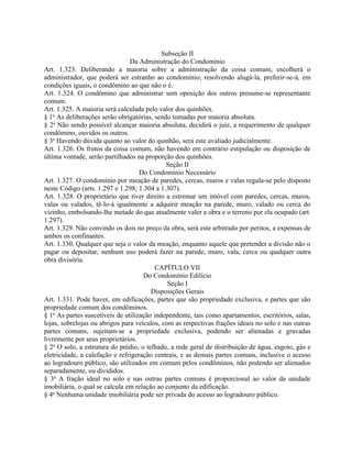 Subseção II
                                Da Administração do Condomínio
Art. 1.323. Deliberando a maioria sobre a administração da coisa comum, escolherá o
administrador, que poderá ser estranho ao condomínio; resolvendo alugá-la, preferir-se-á, em
condições iguais, o condômino ao que não o é.
Art. 1.324. O condômino que administrar sem oposição dos outros presume-se representante
comum.
Art. 1.325. A maioria será calculada pelo valor dos quinhões.
§ 1o As deliberações serão obrigatórias, sendo tomadas por maioria absoluta.
§ 2o Não sendo possível alcançar maioria absoluta, decidirá o juiz, a requerimento de qualquer
condômino, ouvidos os outros.
§ 3o Havendo dúvida quanto ao valor do quinhão, será este avaliado judicialmente.
Art. 1.326. Os frutos da coisa comum, não havendo em contrário estipulação ou disposição de
última vontade, serão partilhados na proporção dos quinhões.
                                             Seção II
                                    Do Condomínio Necessário
Art. 1.327. O condomínio por meação de paredes, cercas, muros e valas regula-se pelo disposto
neste Código (arts. 1.297 e 1.298; 1.304 a 1.307).
Art. 1.328. O proprietário que tiver direito a estremar um imóvel com paredes, cercas, muros,
valas ou valados, tê-lo-á igualmente a adquirir meação na parede, muro, valado ou cerca do
vizinho, embolsando-lhe metade do que atualmente valer a obra e o terreno por ela ocupado (art.
1.297).
Art. 1.329. Não convindo os dois no preço da obra, será este arbitrado por peritos, a expensas de
ambos os confinantes.
Art. 1.330. Qualquer que seja o valor da meação, enquanto aquele que pretender a divisão não o
pagar ou depositar, nenhum uso poderá fazer na parede, muro, vala, cerca ou qualquer outra
obra divisória.
                                          CAPÍTULO VII
                                     Do Condomínio Edilício
                                              Seção I
                                        Disposições Gerais
Art. 1.331. Pode haver, em edificações, partes que são propriedade exclusiva, e partes que são
propriedade comum dos condôminos.
§ 1o As partes suscetíveis de utilização independente, tais como apartamentos, escritórios, salas,
lojas, sobrelojas ou abrigos para veículos, com as respectivas frações ideais no solo e nas outras
partes comuns, sujeitam-se a propriedade exclusiva, podendo ser alienadas e gravadas
livremente por seus proprietários.
§ 2o O solo, a estrutura do prédio, o telhado, a rede geral de distribuição de água, esgoto, gás e
eletricidade, a calefação e refrigeração centrais, e as demais partes comuns, inclusive o acesso
ao logradouro público, são utilizados em comum pelos condôminos, não podendo ser alienados
separadamente, ou divididos.
§ 3o A fração ideal no solo e nas outras partes comuns é proporcional ao valor da unidade
imobiliária, o qual se calcula em relação ao conjunto da edificação.
§ 4o Nenhuma unidade imobiliária pode ser privada do acesso ao logradouro público.
 