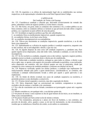 Art. 120. Os requisitos e os efeitos da representação legal são os estabelecidos nas normas
respectivas; os da representação voluntária são os da Parte Especial deste Código.

                                            CAPÍTULO III
                                Da Condição, do Termo e do Encargo
Art. 121. Considera-se condição a cláusula que, derivando exclusivamente da vontade das
partes, subordina o efeito do negócio jurídico a evento futuro e incerto.
Art. 122. São lícitas, em geral, todas as condições não contrárias à lei, à ordem pública ou aos
bons costumes; entre as condições defesas se incluem as que privarem de todo efeito o negócio
jurídico, ou o sujeitarem ao puro arbítrio de uma das partes.
Art. 123. Invalidam os negócios jurídicos que lhes são subordinados:
I - as condições física ou juridicamente impossíveis, quando suspensivas;
II - as condições ilícitas, ou de fazer coisa ilícita;
III - as condições incompreensíveis ou contraditórias.
Art. 124. Têm-se por inexistentes as condições impossíveis, quando resolutivas, e as de não
fazer coisa impossível.
Art. 125. Subordinando-se a eficácia do negócio jurídico à condição suspensiva, enquanto esta
se não verificar, não se terá adquirido o direito, a que ele visa.
Art. 126. Se alguém dispuser de uma coisa sob condição suspensiva, e, pendente esta, fizer
quanto àquela novas disposições, estas não terão valor, realizada a condição, se com ela forem
incompatíveis.
Art. 127. Se for resolutiva a condição, enquanto esta se não realizar, vigorará o negócio jurídico,
podendo exercer-se desde a conclusão deste o direito por ele estabelecido.
Art. 128. Sobrevindo a condição resolutiva, extingue-se, para todos os efeitos, o direito a que
ela se opõe; mas, se aposta a um negócio de execução continuada ou periódica, a sua realização,
salvo disposição em contrário, não tem eficácia quanto aos atos já praticados, desde que
compatíveis com a natureza da condição pendente e conforme aos ditames de boa-fé.
Art. 129. Reputa-se verificada, quanto aos efeitos jurídicos, a condição cujo implemento for
maliciosamente obstado pela parte a quem desfavorecer, considerando-se, ao contrário, não
verificada a condição maliciosamente levada a efeito por aquele a quem aproveita o seu
implemento.
Art. 130. Ao titular do direito eventual, nos casos de condição suspensiva ou resolutiva, é
permitido praticar os atos destinados a conservá-lo.
Art. 131. O termo inicial suspende o exercício, mas não a aquisição do direito.
Art. 132. Salvo disposição legal ou convencional em contrário, computam-se os prazos,
excluído o dia do começo, e incluído o do vencimento.
§ 1o Se o dia do vencimento cair em feriado, considerar-se-á prorrogado o prazo até o seguinte
dia útil.
§ 2o Meado considera-se, em qualquer mês, o seu décimo quinto dia.
§ 3o Os prazos de meses e anos expiram no dia de igual número do de início, ou no imediato, se
faltar exata correspondência.
§ 4o Os prazos fixados por hora contar-se-ão de minuto a minuto.
Art. 133. Nos testamentos, presume-se o prazo em favor do herdeiro, e, nos contratos, em
proveito do devedor, salvo, quanto a esses, se do teor do instrumento, ou das circunstâncias,
resultar que se estabeleceu a benefício do credor, ou de ambos os contratantes.
 
