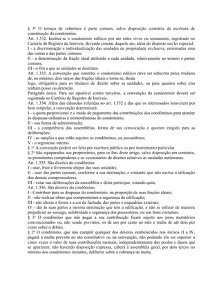 § 5o O terraço de cobertura é parte comum, salvo disposição contrária da escritura de
constituição do condomínio.
Art. 1.332. Institui-se o condomínio edilício por ato entre vivos ou testamento, registrado no
Cartório de Registro de Imóveis, devendo constar daquele ato, além do disposto em lei especial:
I - a discriminação e individualização das unidades de propriedade exclusiva, estremadas uma
das outras e das partes comuns;
II - a determinação da fração ideal atribuída a cada unidade, relativamente ao terreno e partes
comuns;
III - o fim a que as unidades se destinam.
Art. 1.333. A convenção que constitui o condomínio edilício deve ser subscrita pelos titulares
de, no mínimo, dois terços das frações ideais e torna-se, desde
logo, obrigatória para os titulares de direito sobre as unidades, ou para quantos sobre elas
tenham posse ou detenção.
Parágrafo único. Para ser oponível contra terceiros, a convenção do condomínio deverá ser
registrada no Cartório de Registro de Imóveis.
Art. 1.334. Além das cláusulas referidas no art. 1.332 e das que os interessados houverem por
bem estipular, a convenção determinará:
I - a quota proporcional e o modo de pagamento das contribuições dos condôminos para atender
às despesas ordinárias e extraordinárias do condomínio;
II - sua forma de administração;
III - a competência das assembléias, forma de sua convocação e quorum exigido para as
deliberações;
IV - as sanções a que estão sujeitos os condôminos, ou possuidores;
V - o regimento interno.
§ 1o A convenção poderá ser feita por escritura pública ou por instrumento particular.
§ 2o São equiparados aos proprietários, para os fins deste artigo, salvo disposição em contrário,
os promitentes compradores e os cessionários de direitos relativos às unidades autônomas.
Art. 1.335. São direitos do condômino:
I - usar, fruir e livremente dispor das suas unidades;
II - usar das partes comuns, conforme a sua destinação, e contanto que não exclua a utilização
dos demais compossuidores;
III - votar nas deliberações da assembléia e delas participar, estando quite.
Art. 1.336. São deveres do condômino:
I - Contribuir para as despesas do condomínio, na proporção de suas frações ideais;
II - não realizar obras que comprometam a segurança da edificação;
III - não alterar a forma e a cor da fachada, das partes e esquadrias externas;
IV - dar às suas partes a mesma destinação que tem a edificação, e não as utilizar de maneira
prejudicial ao sossego, salubridade e segurança dos possuidores, ou aos bons costumes.
§ 1o O condômino que não pagar a sua contribuição ficará sujeito aos juros moratórios
convencionados ou, não sendo previstos, os de um por cento ao mês e multa de até dois por
cento sobre o débito.
§ 2o O condômino, que não cumprir qualquer dos deveres estabelecidos nos incisos II a IV,
pagará a multa prevista no ato constitutivo ou na convenção, não podendo ela ser superior a
cinco vezes o valor de suas contribuições mensais, independentemente das perdas e danos que
se apurarem; não havendo disposição expressa, caberá à assembléia geral, por dois terços no
mínimo dos condôminos restantes, deliberar sobre a cobrança da multa.
 