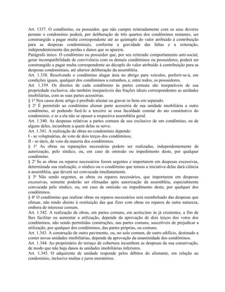 Art. 1337. O condômino, ou possuidor, que não cumpre reiteradamente com os seus deveres
perante o condomínio poderá, por deliberação de três quartos dos condôminos restantes, ser
constrangido a pagar multa correspondente até ao quíntuplo do valor atribuído à contribuição
para as despesas condominiais, conforme a gravidade das faltas e a reiteração,
independentemente das perdas e danos que se apurem.
Parágrafo único. O condômino ou possuidor que, por seu reiterado comportamento anti-social,
gerar incompatibilidade de convivência com os demais condôminos ou possuidores, poderá ser
constrangido a pagar multa correspondente ao décuplo do valor atribuído à contribuição para as
despesas condominiais, até ulterior deliberação da assembléia.
Art. 1.338. Resolvendo o condômino alugar área no abrigo para veículos, preferir-se-á, em
condições iguais, qualquer dos condôminos a estranhos, e, entre todos, os possuidores.
Art. 1.339. Os direitos de cada condômino às partes comuns são inseparáveis de sua
propriedade exclusiva; são também inseparáveis das frações ideais correspondentes as unidades
imobiliárias, com as suas partes acessórias.
§ 1o Nos casos deste artigo é proibido alienar ou gravar os bens em separado.
§ 2o É permitido ao condômino alienar parte acessória de sua unidade imobiliária a outro
condômino, só podendo fazê-lo a terceiro se essa faculdade constar do ato constitutivo do
condomínio, e se a ela não se opuser a respectiva assembléia geral.
Art. 1.340. As despesas relativas a partes comuns de uso exclusivo de um condômino, ou de
alguns deles, incumbem a quem delas se serve.
Art. 1.341. A realização de obras no condomínio depende:
I - se voluptuárias, de voto de dois terços dos condôminos;
II - se úteis, de voto da maioria dos condôminos.
§ 1o As obras ou reparações necessárias podem ser realizadas, independentemente de
autorização, pelo síndico, ou, em caso de omissão ou impedimento deste, por qualquer
condômino.
§ 2o Se as obras ou reparos necessários forem urgentes e importarem em despesas excessivas,
determinada sua realização, o síndico ou o condômino que tomou a iniciativa delas dará ciência
à assembléia, que deverá ser convocada imediatamente.
§ 3o Não sendo urgentes, as obras ou reparos necessários, que importarem em despesas
excessivas, somente poderão ser efetuadas após autorização da assembléia, especialmente
convocada pelo síndico, ou, em caso de omissão ou impedimento deste, por qualquer dos
condôminos.
§ 4o O condômino que realizar obras ou reparos necessários será reembolsado das despesas que
efetuar, não tendo direito à restituição das que fizer com obras ou reparos de outra natureza,
embora de interesse comum.
Art. 1.342. A realização de obras, em partes comuns, em acréscimo às já existentes, a fim de
lhes facilitar ou aumentar a utilização, depende da aprovação de dois terços dos votos dos
condôminos, não sendo permitidas construções, nas partes comuns, suscetíveis de prejudicar a
utilização, por qualquer dos condôminos, das partes próprias, ou comuns.
Art. 1.343. A construção de outro pavimento, ou, no solo comum, de outro edifício, destinado a
conter novas unidades imobiliárias, depende da aprovação da unanimidade dos condôminos.
Art. 1.344. Ao proprietário do terraço de cobertura incumbem as despesas da sua conservação,
de modo que não haja danos às unidades imobiliárias inferiores.
Art. 1.345. O adquirente de unidade responde pelos débitos do alienante, em relação ao
condomínio, inclusive multas e juros moratórios.
 