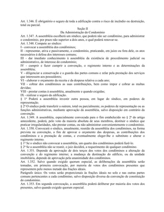 Art. 1.346. É obrigatório o seguro de toda a edificação contra o risco de incêndio ou destruição,
total ou parcial.
                                              Seção II
                                 Da Administração do Condomínio
Art. 1.347. A assembléia escolherá um síndico, que poderá não ser condômino, para administrar
o condomínio, por prazo não superior a dois anos, o qual poderá renovar-se.
Art. 1.348. Compete ao síndico:
I - convocar a assembléia dos condôminos;
II - representar, ativa e passivamente, o condomínio, praticando, em juízo ou fora dele, os atos
necessários à defesa dos interesses comuns;
III - dar imediato conhecimento à assembléia da existência de procedimento judicial ou
administrativo, de interesse do condomínio;
IV - cumprir e fazer cumprir a convenção, o regimento interno e as determinações da
assembléia;
V - diligenciar a conservação e a guarda das partes comuns e zelar pela prestação dos serviços
que interessem aos possuidores;
VI - elaborar o orçamento da receita e da despesa relativa a cada ano;
VII - cobrar dos condôminos as suas contribuições, bem como impor e cobrar as multas
devidas;
VIII - prestar contas à assembléia, anualmente e quando exigidas;
IX - realizar o seguro da edificação.
§ 1o Poderá a assembléia investir outra pessoa, em lugar do síndico, em poderes de
representação.
§ 2o O síndico pode transferir a outrem, total ou parcialmente, os poderes de representação ou as
funções administrativas, mediante aprovação da assembléia, salvo disposição em contrário da
convenção.
Art. 1.349. A assembléia, especialmente convocada para o fim estabelecido no § 2o do artigo
antecedente, poderá, pelo voto da maioria absoluta de seus membros, destituir o síndico que
praticar irregularidades, não prestar contas, ou não administrar convenientemente o condomínio.
Art. 1.350. Convocará o síndico, anualmente, reunião da assembléia dos condôminos, na forma
prevista na convenção, a fim de aprovar o orçamento das despesas, as contribuições dos
condôminos e a prestação de contas, e eventualmente eleger-lhe o substituto e alterar o
regimento interno.
§ 1o Se o síndico não convocar a assembléia, um quarto dos condôminos poderá fazê-lo.
§ 2o Se a assembléia não se reunir, o juiz decidirá, a requerimento de qualquer condômino.
Art. 1.351. Depende da aprovação de dois terços dos votos dos condôminos a alteração da
convenção e do regimento interno; a mudança da destinação do edifício, ou da unidade
imobiliária, depende de aprovação pela unanimidade dos condôminos.
Art. 1.352. Salvo quando exigido quorum especial, as deliberações da assembléia serão
tomadas, em primeira convocação, por maioria de votos dos condôminos presentes que
representem pelo menos metade das frações ideais.
Parágrafo único. Os votos serão proporcionais às frações ideais no solo e nas outras partes
comuns pertencentes a cada condômino, salvo disposição diversa da convenção de constituição
do condomínio.
Art. 1.353. Em segunda convocação, a assembléia poderá deliberar por maioria dos votos dos
presentes, salvo quando exigido quorum especial.
 