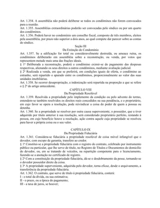 Art. 1.354. A assembléia não poderá deliberar se todos os condôminos não forem convocados
para a reunião.
Art. 1.355. Assembléias extraordinárias poderão ser convocadas pelo síndico ou por um quarto
dos condôminos.
Art. 1.356. Poderá haver no condomínio um conselho fiscal, composto de três membros, eleitos
pela assembléia, por prazo não superior a dois anos, ao qual compete dar parecer sobre as contas
do síndico.
                                             Seção III
                                   Da Extinção do Condomínio
Art. 1.357. Se a edificação for total ou consideravelmente destruída, ou ameace ruína, os
condôminos deliberarão em assembléia sobre a reconstrução, ou venda, por votos que
representem metade mais uma das frações ideais.
§ 1o Deliberada a reconstrução, poderá o condômino eximir-se do pagamento das despesas
respectivas, alienando os seus direitos a outros condôminos, mediante avaliação judicial.
§ 2o Realizada a venda, em que se preferirá, em condições iguais de oferta, o condômino ao
estranho, será repartido o apurado entre os condôminos, proporcionalmente ao valor das suas
unidades imobiliárias.
Art. 1.358. Se ocorrer desapropriação, a indenização será repartida na proporção a que se refere
o § 2o do artigo antecedente.
                                         CAPÍTULO VIII
                                    Da Propriedade Resolúvel
Art. 1.359. Resolvida a propriedade pelo implemento da condição ou pelo advento do termo,
entendem-se também resolvidos os direitos reais concedidos na sua pendência, e o proprietário,
em cujo favor se opera a resolução, pode reivindicar a coisa do poder de quem a possua ou
detenha.
Art. 1.360. Se a propriedade se resolver por outra causa superveniente, o possuidor, que a tiver
adquirido por título anterior à sua resolução, será considerado proprietário perfeito, restando à
pessoa, em cujo benefício houve a resolução, ação contra aquele cuja propriedade se resolveu
para haver a própria coisa ou o seu valor.

                                           CAPÍTULO IX
                                      Da Propriedade Fiduciária
Art. 1.361. Considera-se fiduciária a propriedade resolúvel de coisa móvel infungível que o
devedor, com escopo de garantia, transfere ao credor.
§ 1o Constitui-se a propriedade fiduciária com o registro do contrato, celebrado por instrumento
público ou particular, que lhe serve de título, no Registro de Títulos e Documentos do domicílio
do devedor, ou, em se tratando de veículos, na repartição competente para o licenciamento,
fazendo-se a anotação no certificado de registro.
§ 2o Com a constituição da propriedade fiduciária, dá-se o desdobramento da posse, tornando-se
o devedor possuidor direto da coisa.
§ 3o A propriedade superveniente, adquirida pelo devedor, torna eficaz, desde o arquivamento, a
transferência da propriedade fiduciária.
Art. 1.362. O contrato, que serve de título à propriedade fiduciária, conterá:
I - o total da dívida, ou sua estimativa;
II - o prazo, ou a época do pagamento;
III - a taxa de juros, se houver;
 