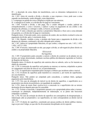 IV - a descrição da coisa objeto da transferência, com os elementos indispensáveis à sua
identificação.
Art. 1.363. Antes de vencida a dívida, o devedor, a suas expensas e risco, pode usar a coisa
segundo sua destinação, sendo obrigado, como depositário:
I - a empregar na guarda da coisa a diligência exigida por sua natureza;
II - a entregá-la ao credor, se a dívida não for paga no vencimento.
Art. 1.364. Vencida a dívida, e não paga, fica o credor obrigado a vender, judicial ou
extrajudicialmente, a coisa a terceiros, a aplicar o preço no pagamento de seu crédito e das
despesas de cobrança, e a entregar o saldo, se houver, ao devedor.
Art. 1.365. É nula a cláusula que autoriza o proprietário fiduciário a ficar com a coisa alienada
em garantia, se a dívida não for paga no vencimento.
Parágrafo único. O devedor pode, com a anuência do credor, dar seu direito eventual à coisa em
pagamento da dívida, após o vencimento desta.
Art. 1.366. Quando, vendida a coisa, o produto não bastar para o pagamento da dívida e das
despesas de cobrança, continuará o devedor obrigado pelo restante.
Art. 1.367. Aplica-se à propriedade fiduciária, no que couber, o disposto nos arts. 1.421, 1.425,
1.426, 1.427 e 1.436.
Art. 1.368. O terceiro, interessado ou não, que pagar a dívida, se sub-rogará de pleno direito no
crédito e na propriedade fiduciária.
                                             TÍTULO IV
                                            Da Superfície
Art. 1.369. O proprietário pode conceder a outrem o direito de construir ou de plantar em seu
terreno, por tempo determinado, mediante escritura pública devidamente registrada no Cartório
de Registro de Imóveis.
Parágrafo único. O direito de superfície não autoriza obra no subsolo, salvo se for inerente ao
objeto da concessão.
Art. 1.370. A concessão da superfície será gratuita ou onerosa; se onerosa, estipularão as partes
se o pagamento será feito de uma só vez, ou parceladamente.
Art. 1.371. O superficiário responderá pelos encargos e tributos que incidirem sobre o imóvel.
Art. 1.372. O direito de superfície pode transferir-se a terceiros e, por morte do superficiário,
aos seus herdeiros.
Parágrafo único. Não poderá ser estipulado pelo concedente, a nenhum título, qualquer
pagamento pela transferência.
Art. 1.373. Em caso de alienação do imóvel ou do direito de superfície, o superficiário ou o
proprietário tem direito de preferência, em igualdade de condições.
Art. 1.374. Antes do termo final, resolver-se-á a concessão se o superficiário der ao terreno
destinação diversa daquela para que foi concedida.
Art. 1.375. Extinta a concessão, o proprietário passará a ter a propriedade plena sobre o terreno,
construção ou plantação, independentemente de indenização, se as partes não houverem
estipulado o contrário.
Art. 1.376. No caso de extinção do direito de superfície em conseqüência de desapropriação, a
indenização cabe ao proprietário e ao superficiário, no valor correspondente ao direito real de
cada um.
Art. 1.377. O direito de superfície, constituído por pessoa jurídica de direito público interno,
rege-se por este Código, no que não for diversamente disciplinado em lei especial.
 