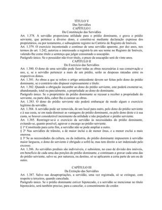 TÍTULO V
                                           Das Servidões
                                           CAPÍTULO I
                                  Da Constituição das Servidões
Art. 1.378. A servidão proporciona utilidade para o prédio dominante, e grava o prédio
serviente, que pertence a diverso dono, e constitui-se mediante declaração expressa dos
proprietários, ou por testamento, e subseqüente registro no Cartório de Registro de Imóveis.
Art. 1.379. O exercício incontestado e contínuo de uma servidão aparente, por dez anos, nos
termos do art. 1.242, autoriza o interessado a registrá-la em seu nome no Registro de Imóveis,
valendo-lhe como título a sentença que julgar consumado a usucapião.
Parágrafo único. Se o possuidor não tiver título, o prazo da usucapião será de vinte anos.
                                           CAPÍTULO II
                                    Do Exercício das Servidões
Art. 1.380. O dono de uma servidão pode fazer todas as obras necessárias à sua conservação e
uso, e, se a servidão pertencer a mais de um prédio, serão as despesas rateadas entre os
respectivos donos.
Art. 1.381. As obras a que se refere o artigo antecedente devem ser feitas pelo dono do prédio
dominante, se o contrário não dispuser expressamente o título.
Art. 1.382. Quando a obrigação incumbir ao dono do prédio serviente, este poderá exonerar-se,
abandonando, total ou parcialmente, a propriedade ao dono do dominante.
Parágrafo único. Se o proprietário do prédio dominante se recusar a receber a propriedade do
serviente, ou parte dela, caber-lhe-á custear as obras.
Art. 1.383. O dono do prédio serviente não poderá embaraçar de modo algum o exercício
legítimo da servidão.
Art. 1.384. A servidão pode ser removida, de um local para outro, pelo dono do prédio serviente
e à sua custa, se em nada diminuir as vantagens do prédio dominante, ou pelo dono deste e à sua
custa, se houver considerável incremento da utilidade e não prejudicar o prédio serviente.
Art. 1.385. Restringir-se-á o exercício da servidão às necessidades do prédio dominante,
evitando-se, quanto possível, agravar o encargo ao prédio serviente.
§ 1o Constituída para certo fim, a servidão não se pode ampliar a outro.
§ 2o Nas servidões de trânsito, a de maior inclui a de menor ônus, e a menor exclui a mais
onerosa.
§ 3o Se as necessidades da cultura, ou da indústria, do prédio dominante impuserem à servidão
maior largueza, o dono do serviente é obrigado a sofrê-la; mas tem direito a ser indenizado pelo
excesso.
Art. 1.386. As servidões prediais são indivisíveis, e subsistem, no caso de divisão dos imóveis,
em benefício de cada uma das porções do prédio dominante, e continuam a gravar cada uma das
do prédio serviente, salvo se, por natureza, ou destino, só se aplicarem a certa parte de um ou de
outro.

                                        CAPÍTULO III
                                   Da Extinção das Servidões
Art. 1.387. Salvo nas desapropriações, a servidão, uma vez registrada, só se extingue, com
respeito a terceiros, quando cancelada.
Parágrafo único. Se o prédio dominante estiver hipotecado, e a servidão se mencionar no título
hipotecário, será também preciso, para a cancelar, o consentimento do credor.
 