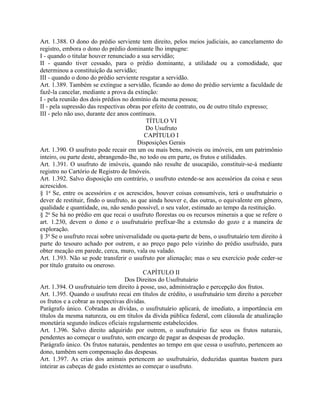 Art. 1.388. O dono do prédio serviente tem direito, pelos meios judiciais, ao cancelamento do
registro, embora o dono do prédio dominante lho impugne:
I - quando o titular houver renunciado a sua servidão;
II - quando tiver cessado, para o prédio dominante, a utilidade ou a comodidade, que
determinou a constituição da servidão;
III - quando o dono do prédio serviente resgatar a servidão.
Art. 1.389. Também se extingue a servidão, ficando ao dono do prédio serviente a faculdade de
fazê-la cancelar, mediante a prova da extinção:
I - pela reunião dos dois prédios no domínio da mesma pessoa;
II - pela supressão das respectivas obras por efeito de contrato, ou de outro título expresso;
III - pelo não uso, durante dez anos contínuos.
                                             TÍTULO VI
                                            Do Usufruto
                                           CAPÍTULO I
                                         Disposições Gerais
Art. 1.390. O usufruto pode recair em um ou mais bens, móveis ou imóveis, em um patrimônio
inteiro, ou parte deste, abrangendo-lhe, no todo ou em parte, os frutos e utilidades.
Art. 1.391. O usufruto de imóveis, quando não resulte de usucapião, constituir-se-á mediante
registro no Cartório de Registro de Imóveis.
Art. 1.392. Salvo disposição em contrário, o usufruto estende-se aos acessórios da coisa e seus
acrescidos.
§ 1o Se, entre os acessórios e os acrescidos, houver coisas consumíveis, terá o usufrutuário o
dever de restituir, findo o usufruto, as que ainda houver e, das outras, o equivalente em gênero,
qualidade e quantidade, ou, não sendo possível, o seu valor, estimado ao tempo da restituição.
§ 2o Se há no prédio em que recai o usufruto florestas ou os recursos minerais a que se refere o
art. 1.230, devem o dono e o usufrutuário prefixar-lhe a extensão do gozo e a maneira de
exploração.
§ 3o Se o usufruto recai sobre universalidade ou quota-parte de bens, o usufrutuário tem direito à
parte do tesouro achado por outrem, e ao preço pago pelo vizinho do prédio usufruído, para
obter meação em parede, cerca, muro, vala ou valado.
Art. 1.393. Não se pode transferir o usufruto por alienação; mas o seu exercício pode ceder-se
por título gratuito ou oneroso.
                                           CAPÍTULO II
                                   Dos Direitos do Usufrutuário
Art. 1.394. O usufrutuário tem direito à posse, uso, administração e percepção dos frutos.
Art. 1.395. Quando o usufruto recai em títulos de crédito, o usufrutuário tem direito a perceber
os frutos e a cobrar as respectivas dívidas.
Parágrafo único. Cobradas as dívidas, o usufrutuário aplicará, de imediato, a importância em
títulos da mesma natureza, ou em títulos da dívida pública federal, com cláusula de atualização
monetária segundo índices oficiais regularmente estabelecidos.
Art. 1.396. Salvo direito adquirido por outrem, o usufrutuário faz seus os frutos naturais,
pendentes ao começar o usufruto, sem encargo de pagar as despesas de produção.
Parágrafo único. Os frutos naturais, pendentes ao tempo em que cessa o usufruto, pertencem ao
dono, também sem compensação das despesas.
Art. 1.397. As crias dos animais pertencem ao usufrutuário, deduzidas quantas bastem para
inteirar as cabeças de gado existentes ao começar o usufruto.
 