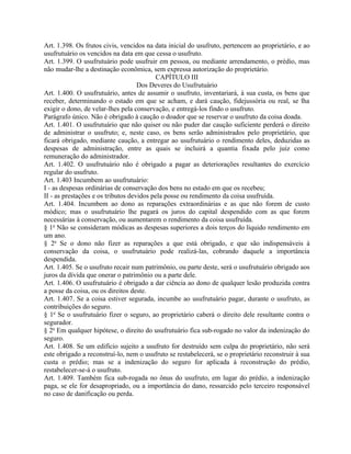 Art. 1.398. Os frutos civis, vencidos na data inicial do usufruto, pertencem ao proprietário, e ao
usufrutuário os vencidos na data em que cessa o usufruto.
Art. 1.399. O usufrutuário pode usufruir em pessoa, ou mediante arrendamento, o prédio, mas
não mudar-lhe a destinação econômica, sem expressa autorização do proprietário.
                                          CAPÍTULO III
                                    Dos Deveres do Usufrutuário
Art. 1.400. O usufrutuário, antes de assumir o usufruto, inventariará, à sua custa, os bens que
receber, determinando o estado em que se acham, e dará caução, fidejussória ou real, se lha
exigir o dono, de velar-lhes pela conservação, e entregá-los findo o usufruto.
Parágrafo único. Não é obrigado à caução o doador que se reservar o usufruto da coisa doada.
Art. 1.401. O usufrutuário que não quiser ou não puder dar caução suficiente perderá o direito
de administrar o usufruto; e, neste caso, os bens serão administrados pelo proprietário, que
ficará obrigado, mediante caução, a entregar ao usufrutuário o rendimento deles, deduzidas as
despesas de administração, entre as quais se incluirá a quantia fixada pelo juiz como
remuneração do administrador.
Art. 1.402. O usufrutuário não é obrigado a pagar as deteriorações resultantes do exercício
regular do usufruto.
Art. 1.403 Incumbem ao usufrutuário:
I - as despesas ordinárias de conservação dos bens no estado em que os recebeu;
II - as prestações e os tributos devidos pela posse ou rendimento da coisa usufruída.
Art. 1.404. Incumbem ao dono as reparações extraordinárias e as que não forem de custo
módico; mas o usufrutuário lhe pagará os juros do capital despendido com as que forem
necessárias à conservação, ou aumentarem o rendimento da coisa usufruída.
§ 1o Não se consideram módicas as despesas superiores a dois terços do líquido rendimento em
um ano.
§ 2o Se o dono não fizer as reparações a que está obrigado, e que são indispensáveis à
conservação da coisa, o usufrutuário pode realizá-las, cobrando daquele a importância
despendida.
Art. 1.405. Se o usufruto recair num patrimônio, ou parte deste, será o usufrutuário obrigado aos
juros da dívida que onerar o patrimônio ou a parte dele.
Art. 1.406. O usufrutuário é obrigado a dar ciência ao dono de qualquer lesão produzida contra
a posse da coisa, ou os direitos deste.
Art. 1.407. Se a coisa estiver segurada, incumbe ao usufrutuário pagar, durante o usufruto, as
contribuições do seguro.
§ 1o Se o usufrutuário fizer o seguro, ao proprietário caberá o direito dele resultante contra o
segurador.
§ 2o Em qualquer hipótese, o direito do usufrutuário fica sub-rogado no valor da indenização do
seguro.
Art. 1.408. Se um edifício sujeito a usufruto for destruído sem culpa do proprietário, não será
este obrigado a reconstruí-lo, nem o usufruto se restabelecerá, se o proprietário reconstruir à sua
custa o prédio; mas se a indenização do seguro for aplicada à reconstrução do prédio,
restabelecer-se-á o usufruto.
Art. 1.409. Também fica sub-rogada no ônus do usufruto, em lugar do prédio, a indenização
paga, se ele for desapropriado, ou a importância do dano, ressarcido pelo terceiro responsável
no caso de danificação ou perda.
 