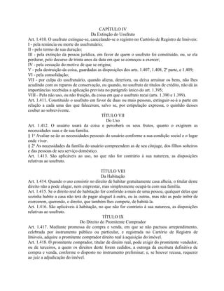 CAPÍTULO IV
                                    Da Extinção do Usufruto
Art. 1.410. O usufruto extingue-se, cancelando-se o registro no Cartório de Registro de Imóveis:
I - pela renúncia ou morte do usufrutuário;
II - pelo termo de sua duração;
III - pela extinção da pessoa jurídica, em favor de quem o usufruto foi constituído, ou, se ela
perdurar, pelo decurso de trinta anos da data em que se começou a exercer;
IV - pela cessação do motivo de que se origina;
V - pela destruição da coisa, guardadas as disposições dos arts. 1.407, 1.408, 2ª parte, e 1.409;
VI - pela consolidação;
VII - por culpa do usufrutuário, quando aliena, deteriora, ou deixa arruinar os bens, não lhes
acudindo com os reparos de conservação, ou quando, no usufruto de títulos de crédito, não dá às
importâncias recebidas a aplicação prevista no parágrafo único do art. 1.395;
VIII - Pelo não uso, ou não fruição, da coisa em que o usufruto recai (arts. 1.390 e 1.399).
Art. 1.411. Constituído o usufruto em favor de duas ou mais pessoas, extinguir-se-á a parte em
relação a cada uma das que falecerem, salvo se, por estipulação expressa, o quinhão desses
couber ao sobrevivente.
                                          TÍTULO VII
                                             Do Uso
Art. 1.412. O usuário usará da coisa e perceberá os seus frutos, quanto o exigirem as
necessidades suas e de sua família.
§ 1o Avaliar-se-ão as necessidades pessoais do usuário conforme a sua condição social e o lugar
onde viver.
§ 2o As necessidades da família do usuário compreendem as de seu cônjuge, dos filhos solteiros
e das pessoas de seu serviço doméstico.
Art. 1.413. São aplicáveis ao uso, no que não for contrário à sua natureza, as disposições
relativas ao usufruto.

                                           TÍTULO VIII
                                           Da Habitação
Art. 1.414. Quando o uso consistir no direito de habitar gratuitamente casa alheia, o titular deste
direito não a pode alugar, nem emprestar, mas simplesmente ocupá-la com sua família.
Art. 1.415. Se o direito real de habitação for conferido a mais de uma pessoa, qualquer delas que
sozinha habite a casa não terá de pagar aluguel à outra, ou às outras, mas não as pode inibir de
exercerem, querendo, o direito, que também lhes compete, de habitá-la.
Art. 1.416. São aplicáveis à habitação, no que não for contrário à sua natureza, as disposições
relativas ao usufruto.
                                            TÍTULO IX
                               Do Direito do Promitente Comprador
Art. 1.417. Mediante promessa de compra e venda, em que se não pactuou arrependimento,
celebrada por instrumento público ou particular, e registrada no Cartório de Registro de
Imóveis, adquire o promitente comprador direito real à aquisição do imóvel.
Art. 1.418. O promitente comprador, titular de direito real, pode exigir do promitente vendedor,
ou de terceiros, a quem os direitos deste forem cedidos, a outorga da escritura definitiva de
compra e venda, conforme o disposto no instrumento preliminar; e, se houver recusa, requerer
ao juiz a adjudicação do imóvel.
 