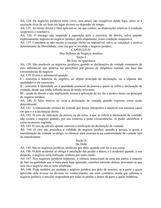 Art. 134. Os negócios jurídicos entre vivos, sem prazo, são exeqüíveis desde logo, salvo se a
execução tiver de ser feita em lugar diverso ou depender de tempo.
Art. 135. Ao termo inicial e final aplicam-se, no que couber, as disposições relativas à condição
suspensiva e resolutiva.
Art. 136. O encargo não suspende a aquisição nem o exercício do direito, salvo quando
expressamente imposto no negócio jurídico, pelo disponente, como condição suspensiva.
Art. 137. Considera-se não escrito o encargo ilícito ou impossível, salvo se constituir o motivo
determinante da liberalidade, caso em que se invalida o negócio jurídico.
                                         CAPÍTULO IV
                                 Dos Defeitos do Negócio Jurídico
                                              Seção I
                                      Do Erro ou Ignorância
Art. 138. São anuláveis os negócios jurídicos, quando as declarações de vontade emanarem de
erro substancial que poderia ser percebido por pessoa de diligência normal, em face das
circunstâncias do negócio.
Art. 139. O erro é substancial quando:
I - interessa à natureza do negócio, ao objeto principal da declaração, ou a alguma das
qualidades a ele essenciais;
II - concerne à identidade ou à qualidade essencial da pessoa a quem se refira a declaração de
vontade, desde que tenha influído nesta de modo relevante;
III - sendo de direito e não implicando recusa à aplicação da lei, for o motivo único ou principal
do negócio jurídico.
Art. 140. O falso motivo só vicia a declaração de vontade quando expresso como razão
determinante.
Art. 141. A transmissão errônea da vontade por meios interpostos é anulável nos mesmos casos
em que o é a declaração direta.
Art. 142. O erro de indicação da pessoa ou da coisa, a que se referir a declaração de vontade,
não viciará o negócio quando, por seu contexto e pelas circunstâncias, se puder identificar a
coisa ou pessoa cogitada.
Art. 143. O erro de cálculo apenas autoriza a retificação da declaração de vontade.
Art. 144. O erro não prejudica a validade do negócio jurídico quando a pessoa, a quem a
manifestação de vontade se dirige, se oferecer para executá-la na conformidade da vontade real
do manifestante.
                                             Seção II
                                             Do Dolo
Art. 145. São os negócios jurídicos anuláveis por dolo, quando este for a sua causa.
Art. 146. O dolo acidental só obriga à satisfação das perdas e danos, e é acidental quando, a seu
despeito, o negócio seria realizado, embora por outro modo.
Art. 147. Nos negócios jurídicos bilaterais, o silêncio intencional de uma das partes a respeito
de fato ou qualidade que a outra parte haja ignorado, constitui omissão dolosa, provando-se que
sem ela o negócio não se teria celebrado.
Art. 148. Pode também ser anulado o negócio jurídico por dolo de terceiro, se a parte a quem
aproveite dele tivesse ou devesse ter conhecimento; em caso contrário, ainda que subsista o
negócio jurídico, o terceiro responderá por todas as perdas e danos da parte a quem ludibriou.
 