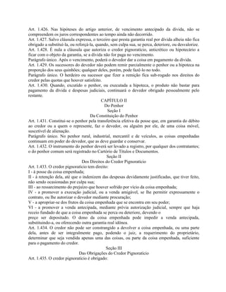 Art. 1.426. Nas hipóteses do artigo anterior, de vencimento antecipado da dívida, não se
compreendem os juros correspondentes ao tempo ainda não decorrido.
Art. 1.427. Salvo cláusula expressa, o terceiro que presta garantia real por dívida alheia não fica
obrigado a substituí-la, ou reforçá-la, quando, sem culpa sua, se perca, deteriore, ou desvalorize.
Art. 1.428. É nula a cláusula que autoriza o credor pignoratício, anticrético ou hipotecário a
ficar com o objeto da garantia, se a dívida não for paga no vencimento.
Parágrafo único. Após o vencimento, poderá o devedor dar a coisa em pagamento da dívida.
Art. 1.429. Os sucessores do devedor não podem remir parcialmente o penhor ou a hipoteca na
proporção dos seus quinhões; qualquer deles, porém, pode fazê-lo no todo.
Parágrafo único. O herdeiro ou sucessor que fizer a remição fica sub-rogado nos direitos do
credor pelas quotas que houver satisfeito.
Art. 1.430. Quando, excutido o penhor, ou executada a hipoteca, o produto não bastar para
pagamento da dívida e despesas judiciais, continuará o devedor obrigado pessoalmente pelo
restante.
                                           CAPÍTULO II
                                            Do Penhor
                                              Seção I
                                    Da Constituição do Penhor
Art. 1.431. Constitui-se o penhor pela transferência efetiva da posse que, em garantia do débito
ao credor ou a quem o represente, faz o devedor, ou alguém por ele, de uma coisa móvel,
suscetível de alienação.
Parágrafo único. No penhor rural, industrial, mercantil e de veículos, as coisas empenhadas
continuam em poder do devedor, que as deve guardar e conservar.
Art. 1.432. O instrumento do penhor deverá ser levado a registro, por qualquer dos contratantes;
o do penhor comum será registrado no Cartório de Títulos e Documentos.
                                              Seção II
                                Dos Direitos do Credor Pignoratício
Art. 1.433. O credor pignoratício tem direito:
I - à posse da coisa empenhada;
II - à retenção dela, até que o indenizem das despesas devidamente justificadas, que tiver feito,
não sendo ocasionadas por culpa sua;
III - ao ressarcimento do prejuízo que houver sofrido por vício da coisa empenhada;
IV - a promover a execução judicial, ou a venda amigável, se lhe permitir expressamente o
contrato, ou lhe autorizar o devedor mediante procuração;
V - a apropriar-se dos frutos da coisa empenhada que se encontra em seu poder;
VI - a promover a venda antecipada, mediante prévia autorização judicial, sempre que haja
receio fundado de que a coisa empenhada se perca ou deteriore, devendo o
preço ser depositado. O dono da coisa empenhada pode impedir a venda antecipada,
substituindo-a, ou oferecendo outra garantia real idônea.
Art. 1.434. O credor não pode ser constrangido a devolver a coisa empenhada, ou uma parte
dela, antes de ser integralmente pago, podendo o juiz, a requerimento do proprietário,
determinar que seja vendida apenas uma das coisas, ou parte da coisa empenhada, suficiente
para o pagamento do credor.
                                             Seção III
                              Das Obrigações do Credor Pignoratício
Art. 1.435. O credor pignoratício é obrigado:
 