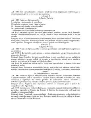 Art. 1.441. Tem o credor direito a verificar o estado das coisas empenhadas, inspecionando-as
onde se acharem, por si ou por pessoa que credenciar.
                                            Subseção II
                                        Do Penhor Agrícola
Art. 1.442. Podem ser objeto de penhor:
I - máquinas e instrumentos de agricultura;
II - colheitas pendentes, ou em via de formação;
III - frutos acondicionados ou armazenados;
IV - lenha cortada e carvão vegetal;
V - animais do serviço ordinário de estabelecimento agrícola.
Art. 1.443. O penhor agrícola que recai sobre colheita pendente, ou em via de formação,
abrange a imediatamente seguinte, no caso de frustrar-se ou ser insuficiente a que se deu em
garantia.
Parágrafo único. Se o credor não financiar a nova safra, poderá o devedor constituir com outrem
novo penhor, em quantia máxima equivalente à do primeiro; o segundo penhor terá preferência
sobre o primeiro, abrangendo este apenas o excesso apurado na colheita seguinte.
                                            Subseção III
                                        Do Penhor Pecuário
Art. 1.444. Podem ser objeto de penhor os animais que integram a atividade pastoril, agrícola ou
de lacticínios.
Art. 1.445. O devedor não poderá alienar os animais empenhados sem prévio consentimento,
por escrito, do credor.
Parágrafo único. Quando o devedor pretende alienar o gado empenhado ou, por negligência,
ameace prejudicar o credor, poderá este requerer se depositem os animais sob a guarda de
terceiro, ou exigir que se lhe pague a dívida de imediato.
Art. 1.446. Os animais da mesma espécie, comprados para substituir os mortos, ficam sub-
rogados no penhor.
Parágrafo único. Presume-se a substituição prevista neste artigo, mas não terá eficácia contra
terceiros, se não constar de menção adicional ao respectivo contrato, a qual deverá ser averbada.
                                             Seção VI
                                  Do Penhor Industrial e Mercantil
Art. 1.447. Podem ser objeto de penhor máquinas, aparelhos, materiais, instrumentos, instalados
e em funcionamento, com os acessórios ou sem eles; animais, utilizados na indústria; sal e bens
destinados à exploração das salinas; produtos de suinocultura, animais destinados à
industrialização de carnes e derivados; matérias-primas e produtos industrializados.
Parágrafo único. Regula-se pelas disposições relativas aos armazéns gerais o penhor das
mercadorias neles depositadas.
Art. 1.448. Constitui-se o penhor industrial, ou o mercantil, mediante instrumento público ou
particular, registrado no Cartório de Registro de Imóveis da circunscrição onde estiverem
situadas as coisas empenhadas.
Parágrafo único. Prometendo pagar em dinheiro a dívida, que garante com penhor industrial ou
mercantil, o devedor poderá emitir, em favor do credor, cédula do respectivo crédito, na forma e
para os fins que a lei especial determinar.
 